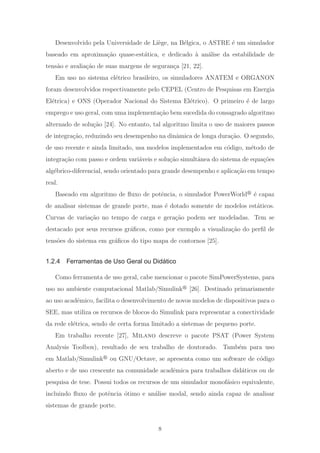 Desenvolvido pela Universidade de Li`ege, na B´elgica, o ASTRE ´e um simulador
baseado em aproxima¸c˜ao quase-est´atica, e dedicado `a an´alise da estabilidade de
tens˜ao e avalia¸c˜ao de suas margens de seguran¸ca [21, 22].
Em uso no sistema el´etrico brasileiro, os simuladores ANATEM e ORGANON
foram desenvolvidos respectivamente pelo CEPEL (Centro de Pesquisas em Energia
El´etrica) e ONS (Operador Nacional do Sistema El´etrico). O primeiro ´e de largo
emprego e uso geral, com uma implementa¸c˜ao bem sucedida do consagrado algoritmo
alternado de solu¸c˜ao [24]. No entanto, tal algoritmo limita o uso de maiores passos
de integra¸c˜ao, reduzindo seu desempenho na dinˆamica de longa dura¸c˜ao. O segundo,
de uso recente e ainda limitado, usa modelos implementados em c´odigo, m´etodo de
integra¸c˜ao com passo e ordem vari´aveis e solu¸c˜ao simultˆanea do sistema de equa¸c˜oes
alg´ebrico-diferencial, sendo orientado para grande desempenho e aplica¸c˜ao em tempo
real.
Baseado em algoritmo de ﬂuxo de potˆencia, o simulador PowerWorld ´e capaz
de analisar sistemas de grande porte, mas ´e dotado somente de modelos est´aticos.
Curvas de varia¸c˜ao no tempo de carga e gera¸c˜ao podem ser modeladas. Tem se
destacado por seus recursos gr´aﬁcos, como por exemplo a visualiza¸c˜ao do perﬁl de
tens˜oes do sistema em gr´aﬁcos do tipo mapa de contornos [25].
1.2.4 Ferramentas de Uso Geral ou Didático
Como ferramenta de uso geral, cabe mencionar o pacote SimPowerSystems, para
uso no ambiente computacional Matlab/Simulink [26]. Destinado primariamente
ao uso acadˆemico, facilita o desenvolvimento de novos modelos de dispositivos para o
SEE, mas utiliza os recursos de blocos do Simulink para representar a conectividade
da rede el´etrica, sendo de certa forma limitado a sistemas de pequeno porte.
Em trabalho recente [27], Milano descreve o pacote PSAT (Power System
Analysis Toolbox), resultado de seu trabalho de doutorado. Tamb´em para uso
em Matlab/Simulink ou GNU/Octave, se apresenta como um software de c´odigo
aberto e de uso crescente na comunidade acadˆemica para trabalhos did´aticos ou de
pesquisa de tese. Possui todos os recursos de um simulador monof´asico equivalente,
incluindo ﬂuxo de potˆencia ´otimo e an´alise modal, sendo ainda capaz de analisar
sistemas de grande porte.
8
 