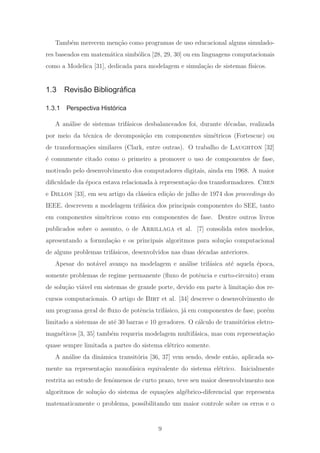 Tamb´em merecem men¸c˜ao como programas de uso educacional alguns simulado-
res baseados em matem´atica simb´olica [28, 29, 30] ou em linguagens computacionais
como a Modelica [31], dedicada para modelagem e simula¸c˜ao de sistemas f´ısicos.
1.3 Revisão Bibliográﬁca
1.3.1 Perspectiva Histórica
A an´alise de sistemas trif´asicos desbalanceados foi, durante d´ecadas, realizada
por meio da t´ecnica de decomposi¸c˜ao em componentes sim´etricos (Fortescue) ou
de transforma¸c˜oes similares (Clark, entre outras). O trabalho de Laughton [32]
´e comumente citado como o primeiro a promover o uso de componentes de fase,
motivado pelo desenvolvimento dos computadores digitais, ainda em 1968. A maior
diﬁculdade da ´epoca estava relacionada `a representa¸c˜ao dos transformadores. Chen
e Dillon [33], em seu artigo da cl´assica edi¸c˜ao de julho de 1974 dos proceedings do
IEEE, descrevem a modelagem trif´asica dos principais componentes do SEE, tanto
em componentes sim´etricos como em componentes de fase. Dentre outros livros
publicados sobre o assunto, o de Arrillaga et al. [7] consolida estes modelos,
apresentando a formula¸c˜ao e os principais algoritmos para solu¸c˜ao computacional
de alguns problemas trif´asicos, desenvolvidos nas duas d´ecadas anteriores.
Apesar do not´avel avan¸co na modelagem e an´alise trif´asica at´e aquela ´epoca,
somente problemas de regime permanente (ﬂuxo de potˆencia e curto-circuito) eram
de solu¸c˜ao vi´avel em sistemas de grande porte, devido em parte `a limita¸c˜ao dos re-
cursos computacionais. O artigo de Birt et al. [34] descreve o desenvolvimento de
um programa geral de ﬂuxo de potˆencia trif´asico, j´a em componentes de fase, por´em
limitado a sistemas de at´e 30 barras e 10 geradores. O c´alculo de transit´orios eletro-
magn´eticos [3, 35] tamb´em requeria modelagem multif´asica, mas com representa¸c˜ao
quase sempre limitada a partes do sistema el´etrico somente.
A an´alise da dinˆamica transit´oria [36, 37] vem sendo, desde ent˜ao, aplicada so-
mente na representa¸c˜ao monof´asica equivalente do sistema el´etrico. Inicialmente
restrita ao estudo de fenˆomenos de curto prazo, teve seu maior desenvolvimento nos
algoritmos de solu¸c˜ao do sistema de equa¸c˜oes alg´ebrico-diferencial que representa
matematicamente o problema, possibilitando um maior controle sobre os erros e o
9
 