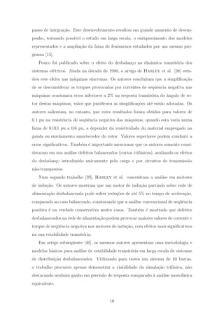 passo de integra¸c˜ao. Este desenvolvimento resultou em grande aumento de desem-
penho, tornando poss´ıvel o estudo em larga escala, o enriquecimento dos modelos
representados e a amplia¸c˜ao da faixa de fenˆomenos estudados por um mesmo pro-
grama [15].
Pouco foi publicado sobre o efeito do desbalan¸co na dinˆamica transit´oria dos
sistemas el´etricos. Ainda na d´ecada de 1980, o artigo de Harley et al. [38] estu-
dou este efeito nas m´aquinas s´ıncronas. Os autores conclu´ıram que a simpliﬁca¸c˜ao
de se desconsiderar os torques provocados por correntes de sequˆencia negativa nas
m´aquinas ocasionava erros inferiores a 2% na resposta transit´oria do ˆangulo de ro-
tor destas m´aquinas, valor que justiﬁcava as simpliﬁca¸c˜oes at´e ent˜ao adotadas. Os
autores salientam, no entanto, que estes resultados foram obtidos para valores de
0.1 pu na resistˆencia de seq¨uˆencia negativa das m´aquinas, quando esta varia numa
faixa de 0.011 pu a 0.6 pu, a depender da resistividade do material empregado na
gaiola ou enrolamento amortecedor do rotor. Valores superiores podem conduzir a
erros signiﬁcativos. Tamb´em ´e importante mencionar que os autores somente consi-
deraram em sua an´alise defeitos balanceados (curtos trif´asicos), avaliando os efeitos
do desbalan¸co introduzido unicamente pela carga e por circuitos de transmiss˜ao
n˜ao-transpostos.
Num segundo trabalho [39], Harley et al. concentram a an´alise em motores
de indu¸c˜ao. Os autores mostram que um motor de indu¸c˜ao partindo sobre rede de
alimenta¸c˜ao desbalanceada pode sofrer redu¸c˜oes de at´e 5% no tempo de acelera¸c˜ao,
comparado ao caso balanceado, constatando que a an´alise convencional de seq¨uˆencia
positiva ´e na verdade conservativa nestes casos. Tamb´em ´e mostrado que defeitos
desbalanceados na rede de alimenta¸c˜ao podem provocar maiores valores de corrente e
torque de seq¨uˆencia negativa nos motores de indu¸c˜ao, com efeitos mais signiﬁcativos
na sua estabilidade transit´oria.
Em artigo subseq¨uente [40], os mesmos autores apresentam uma metodologia e
modelos b´asicos para an´alise de estabilidade transit´oria em larga escala de sistemas
de distribui¸c˜ao desbalanceados. Utilizando para testes um sistema de 10 barras,
o trabalho procurou apenas demonstrar a viabilidade da simula¸c˜ao trif´asica, n˜ao
destacando nenhum ganho em precis˜ao de resposta comparado `a an´alise monof´asica
equivalente.
10
 