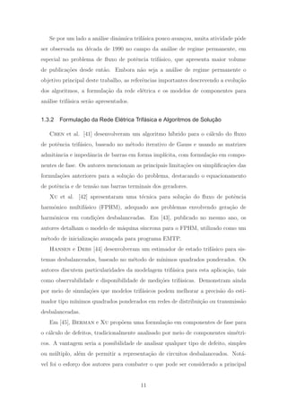 Se por um lado a an´alise dinˆamica trif´asica pouco avan¸cou, muita atividade pˆode
ser observada na d´ecada de 1990 no campo da an´alise de regime permanente, em
especial no problema de ﬂuxo de potˆencia trif´asico, que apresenta maior volume
de publica¸c˜oes desde ent˜ao. Embora n˜ao seja a an´alise de regime permanente o
objetivo principal deste trabalho, as referˆencias importantes descrevendo a evolu¸c˜ao
dos algoritmos, a formula¸c˜ao da rede el´etrica e os modelos de componentes para
an´alise trif´asica ser˜ao apresentados.
1.3.2 Formulação da Rede Elétrica Trifásica e Algoritmos de Solução
Chen et al. [41] desenvolveram um algoritmo h´ıbrido para o c´alculo do ﬂuxo
de potˆencia trif´asico, baseado no m´etodo iterativo de Gauss e usando as matrizes
admitˆancia e impedˆancia de barras em forma impl´ıcita, com formula¸c˜ao em compo-
nentes de fase. Os autores mencionam as principais limita¸c˜oes ou simpliﬁca¸c˜oes das
formula¸c˜oes anteriores para a solu¸c˜ao do problema, destacando o equacionamento
de potˆencia e de tens˜ao nas barras terminais dos geradores.
Xu et al. [42] apresentaram uma t´ecnica para solu¸c˜ao do ﬂuxo de potˆencia
harmˆonico multif´asico (FPHM), adequado aos problemas envolvendo gera¸c˜ao de
harmˆonicos em condi¸c˜oes desbalanceadas. Em [43], publicado no mesmo ano, os
autores detalham o modelo de m´aquina s´ıncrona para o FPHM, utilizado como um
m´etodo de inicializa¸c˜ao avan¸cada para programa EMTP.
Hansen e Debs [44] desenvolveram um estimador de estado trif´asico para sis-
temas desbalanceados, baseado no m´etodo de m´ınimos quadrados ponderados. Os
autores discutem particularidades da modelagem trif´asica para esta aplica¸c˜ao, tais
como observabilidade e disponibilidade de medi¸c˜oes trif´asicas. Demonstram ainda
por meio de simula¸c˜oes que modelos trif´asicos podem melhorar a precis˜ao do esti-
mador tipo m´ınimos quadrados ponderados em redes de distribui¸c˜ao ou transmiss˜ao
desbalanceadas.
Em [45], Berman e Xu prop˜oem uma formula¸c˜ao em componentes de fase para
o c´alculo de defeitos, tradicionalmente analisado por meio de componentes sim´etri-
cos. A vantagem seria a possibilidade de analisar qualquer tipo de defeito, simples
ou m´ultiplo, al´em de permitir a representa¸c˜ao de circuitos desbalanceados. Not´a-
vel foi o esfor¸co dos autores para combater o que pode ser considerado a principal
11
 