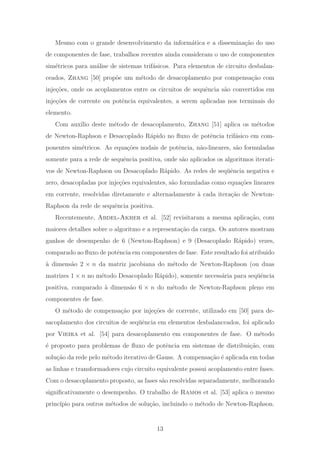 Mesmo com o grande desenvolvimento da inform´atica e a dissemina¸c˜ao do uso
de componentes de fase, trabalhos recentes ainda consideram o uso de componentes
sim´etricos para an´alise de sistemas trif´asicos. Para elementos de circuito desbalan-
ceados, Zhang [50] prop˜oe um m´etodo de desacoplamento por compensa¸c˜ao com
inje¸c˜oes, onde os acoplamentos entre os circuitos de sequˆencia s˜ao convertidos em
inje¸c˜oes de corrente ou potˆencia equivalentes, a serem aplicadas nos terminais do
elemento.
Com aux´ılio deste m´etodo de desacoplamento, Zhang [51] aplica os m´etodos
de Newton-Raphson e Desacoplado R´apido no ﬂuxo de potˆencia trif´asico em com-
ponentes sim´etricos. As equa¸c˜oes nodais de potˆencia, n˜ao-lineares, s˜ao formuladas
somente para a rede de sequˆencia positiva, onde s˜ao aplicados os algoritmos iterati-
vos de Newton-Raphson ou Desacoplado R´apido. As redes de seq¨uˆencia negativa e
zero, desacopladas por inje¸c˜oes equivalentes, s˜ao formuladas como equa¸c˜oes lineares
em corrente, resolvidas diretamente e alternadamente `a cada itera¸c˜ao de Newton-
Raphson da rede de sequˆencia positiva.
Recentemente, Abdel-Akher et al. [52] revisitaram a mesma aplica¸c˜ao, com
maiores detalhes sobre o algoritmo e a representa¸c˜ao da carga. Os autores mostram
ganhos de desempenho de 6 (Newton-Raphson) e 9 (Desacoplado R´apido) vezes,
comparado ao ﬂuxo de potˆencia em componentes de fase. Este resultado foi atribuido
`a dimens˜ao 2 × n da matriz jacobiana do m´etodo de Newton-Raphson (ou duas
matrizes 1 × n no m´etodo Desacoplado R´apido), somente necess´aria para seq¨uˆencia
positiva, comparado `a dimens˜ao 6 × n do m´etodo de Newton-Raphson pleno em
componentes de fase.
O m´etodo de compensa¸c˜ao por inje¸c˜oes de corrente, utilizado em [50] para de-
sacoplamento dos circuitos de seq¨uˆencia em elementos desbalanceados, foi aplicado
por Vieira et al. [54] para desacoplamento em componentes de fase. O m´etodo
´e proposto para problemas de ﬂuxo de potˆencia em sistemas de distribui¸c˜ao, com
solu¸c˜ao da rede pelo m´etodo iterativo de Gauss. A compensa¸c˜ao ´e aplicada em todas
as linhas e transformadores cujo circuito equivalente possui acoplamento entre fases.
Com o desacoplamento proposto, as fases s˜ao resolvidas separadamente, melhorando
signiﬁcativamente o desempenho. O trabalho de Ramos et al. [53] aplica o mesmo
princ´ıpio para outros m´etodos de solu¸c˜ao, incluindo o m´etodo de Newton-Raphson.
13
 