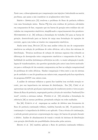 Neste caso, o desacoplamento por compensa¸c˜ao com inje¸c˜oes ´e introduzido na matriz
jacobiana, que passa a n˜ao considerar os acoplamentos entre fases.
Smith e Arrillaga [55] resolvem o problema do ﬂuxo de potˆencia trif´asico
com uma formula¸c˜ao mista. Barras PQ tˆem seus res´ıduos de potˆencia calculados
em componentes de fase, enquanto que em barras de gera¸c˜ao estes res´ıduos s˜ao cal-
culados em componentes sim´etricos, simpliﬁcando o equacionamento dos geradores.
Mayordomo et al. [56] utilizam a formula¸c˜ao do trabalho [55] para as barras de
gera¸c˜ao, desenvolvendo para as barras de carga uma formula¸c˜ao de equa¸c˜oes de
corrente, agora com todas as tens˜oes em componentes sim´etricos.
Ainda neste tema, Dugan [57] faz uma an´alise cr´ıtica do uso de componentes
sim´etricos na solu¸c˜ao de problemas de redes el´etricas, sob a ´otica dos sistemas de
distribui¸c˜ao. T´ecnicas modernas de solu¸c˜ao de sistemas esparsos tˆem reduzido as
diferen¸cas de desempenho entre componentes sim´etricos e componentes de fase. A
habilidade de modelar desbalan¸cos arbitr´arios na rede, e a maior adequa¸c˜ao `a mode-
lagem de transformadores, s˜ao quest˜oes apontadas pelo autor como fortes motivado-
res para a utiliza¸c˜ao de t˜ao somente componentes em fase na solu¸c˜ao computacional
de problemas de redes el´etricas. Similar compara¸c˜ao ´e feita entre o uso do sistema
pu de unidades e o uso de grandezas em valores reais, amparada pela boa experiˆencia
do programa EMTP com valores reais.
A an´alise de sistemas trif´asicos a quatro ﬁos tamb´em tem recebido aten¸c˜ao re-
cente, por sua importˆancia em sistemas de distribui¸c˜ao. Em [58], Ciric et al.
apresentam um m´etodo geral para representa¸c˜ao de condutores neutro e terra no pro-
blema do ﬂuxo de potˆencia, empregando por´em a t´ecnica de varredura“backward/for-
ward”, restrita a sistemas radiais. Penido et al. [59] estendem a formula¸c˜ao da
referˆencia [46] ao mesmo problema, permitindo solu¸c˜ao em redes malhadas.
Em [60], Garcia et al. empregam na an´alise de defeitos uma ferramenta de
ﬂuxo de potˆencia continuado trif´asico, tamb´em baseada em [46]. O parˆametro de
continua¸c˜ao ´e a impedˆancia do defeito a ser aplicado. Com a t´ecnica de continua¸c˜ao,
o m´etodo permite preservar a representa¸c˜ao da carga e de barras de gera¸c˜ao durante
o defeito. An´alise de afundamentos de tens˜ao e estudo de sistemas de distribui¸c˜ao
com gera¸c˜ao distribu´ıda s˜ao possibilidades destacadas pelos autores.
Zhang et al. [61] tamb´em aplicam o ﬂuxo de potˆencia continuado trif´asico,
14
 