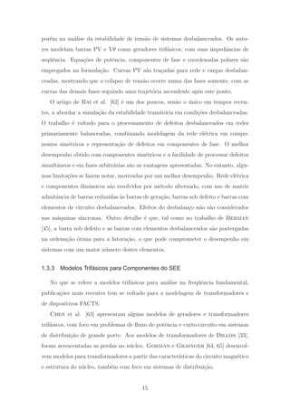 por´em na an´alise da estabilidade de tens˜ao de sistemas desbalanceados. Os auto-
res modelam barras PV e Vθ como geradores trif´asicos, com suas impedˆancias de
seq¨uˆencia. Equa¸c˜oes de potˆencia, componentes de fase e coordenadas polares s˜ao
empregados na formula¸c˜ao. Curvas PV s˜ao tra¸cadas para rede e cargas desbalan-
ceadas, mostrando que o colapso de tens˜ao ocorre numa das fases somente, com as
curvas das demais fases seguindo uma trajet´oria ascendente ap´os este ponto.
O artigo de Bai et al. [62] ´e um dos poucos, sen˜ao o ´unico em tempos recen-
tes, a abordar a simula¸c˜ao da estabilidade transit´oria em condi¸c˜oes desbalanceadas.
O trabalho ´e voltado para o processamento de defeitos desbalanceados em redes
primariamente balanceadas, combinando modelagem da rede el´etrica em compo-
nentes sim´etricos e representa¸c˜ao de defeitos em componentes de fase. O melhor
desempenho obtido com componentes sim´etricos e a facilidade de processar defeitos
simultˆaneos e em fases arbitr´arias s˜ao as vantagens apresentadas. No entanto, algu-
mas limita¸c˜oes se fazem notar, motivadas por um melhor desempenho. Rede el´etrica
e componentes dinˆamicos s˜ao resolvidos por m´etodo alternado, com uso de matriz
admitˆancia de barras reduzidas `as barras de gera¸c˜ao, barras sob defeito e barras com
elementos de circuito desbalanceados. Efeitos do desbalan¸co n˜ao s˜ao considerados
nas m´aquinas s´ıncronas. Outro detalhe ´e que, tal como no trabalho de Berman
[45], a barra sob defeito e as barras com elementos desbalanceados s˜ao postergadas
na ordena¸c˜ao ´otima para a fatora¸c˜ao, o que pode comprometer o desempenho em
sistemas com um maior n´umero destes elementos.
1.3.3 Modelos Trifásicos para Componentes do SEE
No que se refere a modelos trif´asicos para an´alise na freq¨uˆencia fundamental,
publica¸c˜oes mais recentes tem se voltado para a modelagem de transformadores e
de dispositivos FACTS.
Chen et al. [63] apresentam alguns modelos de geradores e transformadores
trif´asicos, com foco em problemas de ﬂuxo de potˆencia e curto-circuito em sistemas
de distribui¸c˜ao de grande porte. Aos modelos de transformadores de Dillon [33],
foram acrescentadas as perdas no n´ucleo. Gorman e Grainger [64, 65] desenvol-
vem modelos para transformadores a partir das caracter´ısticas do circuito magn´etico
e estrutura do n´ucleo, tamb´em com foco em sistemas de distribui¸c˜ao.
15
 