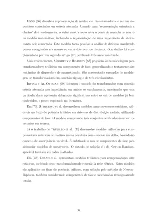 Enns [66] discute a representa¸c˜ao do neutro em transformadores e outros dis-
positivos conectados em estrela aterrada. Usando uma “representa¸c˜ao orientada a
objetos” do transformador, o autor mostra como reter o ponto de conex˜ao do neutro
no modelo matem´atico, incluindo a representa¸c˜ao de uma impedˆancia de aterra-
mento nele conectada. Este modelo torna poss´ıvel a an´alise de defeitos envolvendo
pontos energizados e o neutro ou entre dois neutros distintos. O trabalho foi com-
plementado por um segundo artigo [67], publicado trˆes anos mais tarde.
Mais recentemente, Moorthy e Hoadley [68] prop˜oem outra modelagem para
transformadores trif´asicos em componentes de fase, generalizando o tratamento das
reatˆancias de dispers˜ao e de magnetiza¸c˜ao. S˜ao apresentados exemplos de modela-
gem de transformadores em conex˜ao zig-zag e de trˆes enrolamentos.
Irving e Al-Othman [69] discutem o modelo do transformador com conex˜ao
estrela aterrada por impedˆancia em ambos os enrolamentos, mostrando que esta
particularidade apresenta diferen¸cas signiﬁcativas entre os outros modelos j´a bem
conhecidos, e pouco explorado na literatura.
Em [70], Stoicescu et al. desenvolvem modelos para conversores est´aticos, apli-
c´aveis no ﬂuxo de potˆencia trif´asico em sistemas de distribui¸c˜ao radiais, utilizando
componentes de fase. O modelo compreende trˆes conjuntos retiﬁcador-inversor co-
nectados em estrela.
J´a o trabalho de Trujillo et al. [71] desenvolve modelos trif´asicos para com-
pensadores est´aticos de reativos numa estrutura com conex˜ao em delta, baseado no
conceito de susceptˆancia vari´avel. ´E enfatizado o uso de componentes de fase para
acomodar modelos de conversores. O m´etodo de solu¸c˜ao ´e o de Newton-Raphson,
aplic´avel tamb´em em redes malhadas.
Em [72], Zhang et al. apresentam modelos trif´asicos para compensadores s´erie
est´aticos, incluindo seus transformadores de conex˜ao `a rede el´etrica. Estes modelos
s˜ao aplicados no ﬂuxo de potˆencia trif´asico, com solu¸c˜ao pelo m´etodo de Newton-
Raphson, tamb´em considerando componentes de fase e coordenadas retangulares de
tens˜ao.
16
 