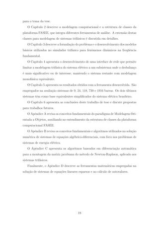 para o tema da tese.
O Cap´ıtulo 2 descreve a modelagem computacional e a estrutura de classes da
plataforma FASEE, que integra diferentes ferramentas de an´alise. A extens˜ao destas
classes para modelagem de sistemas trif´asicos ´e discutida em detalhes.
O Cap´ıtulo 3 descreve a formula¸c˜ao do problema e o desenvolvimento dos modelos
b´asicos utilizados no simulador trif´asico para fenˆomenos dinˆamicos na freq¨uˆencia
fundamental.
O Cap´ıtulo 4 apresenta o desenvolvimento de uma interface de rede que permite
limitar a modelagem trif´asica do sistema el´etrico a um subsistema onde o desbalan¸co
´e mais signiﬁcativo ou de interesse, mantendo o sistema restante com modelagem
monof´asica equivalente.
O Cap´ıtulo 5 apresenta os resultados obtidos com a ferramenta desenvolvida. S˜ao
empregados na avalia¸c˜ao sistemas de 9, 24, 118, 730 e 1916 barras. Os dois ´ultimos
sistemas tˆem como base equivalentes simpliﬁcados do sistema el´etrico brasileiro.
O Cap´ıtulo 6 apresenta as conclus˜oes deste trabalho de tese e discute propostas
para trabalhos futuros.
O Apˆendice A revisa os conceitos fundamentais do paradigma de Modelagem Ori-
entada a Objetos, auxiliando no entendimento da estrutura de classes da plataforma
computacional FASEE.
O Apˆendice B revisa os conceitos fundamentais e algoritmos utilizados na solu¸c˜ao
num´erica de sistemas de equa¸c˜oes alg´ebrico-diferenciais, com foco nos problemas de
sistemas de energia el´etrica.
O Apˆendice C apresenta os algoritmos baseados em diferencia¸c˜ao autom´atica
para a montagem da matriz jacobiana do m´etodo de Newton-Raphson, aplicado aos
sistemas trif´asicos.
Finalmente, o Apˆendice D descreve as ferramentas matem´aticas empregadas na
solu¸c˜ao de sistemas de equa¸c˜oes lineares esparsos e no c´alculo de autovalores.
19
 