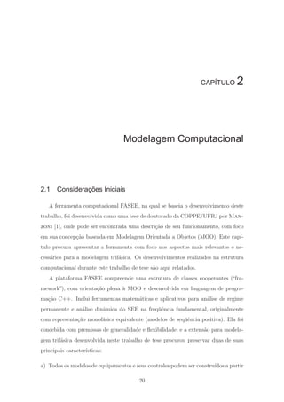 CAPÍTULO 2
Modelagem Computacional
2.1 Considerações Iniciais
A ferramenta computacional FASEE, na qual se baseia o desenvolvimento deste
trabalho, foi desenvolvida como uma tese de doutorado da COPPE/UFRJ por Man-
zoni [1], onde pode ser encontrada uma descri¸c˜ao de seu funcionamento, com foco
em sua concep¸c˜ao baseada em Modelagem Orientada a Objetos (MOO). Este cap´ı-
tulo procura apresentar a ferramenta com foco nos aspectos mais relevantes e ne-
cess´arios para a modelagem trif´asica. Os desenvolvimentos realizados na estrutura
computacional durante este trabalho de tese s˜ao aqui relatados.
A plataforma FASEE compreende uma estrutura de classes cooperantes (“fra-
mework”), com orienta¸c˜ao plena `a MOO e desenvolvida em linguagem de progra-
ma¸c˜ao C++. Inclui ferramentas matem´aticas e aplicativos para an´alise de regime
permanente e an´alise dinˆamica do SEE na freq¨uˆencia fundamental, originalmente
com representa¸c˜ao monof´asica equivalente (modelos de seq¨uˆencia positiva). Ela foi
concebida com premissas de generalidade e ﬂexibilidade, e a extens˜ao para modela-
gem trif´asica desenvolvida neste trabalho de tese procurou preservar duas de suas
principais caracter´ısticas:
a) Todos os modelos de equipamentos e seus controles podem ser constru´ıdos a partir
20
 