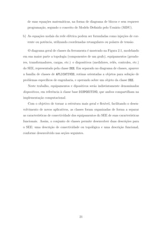 de suas equa¸c˜oes matem´aticas, na forma de diagrama de blocos e sem requerer
programa¸c˜ao, segundo o conceito de Modelo Deﬁnido pelo Usu´ario (MDU).
b) As equa¸c˜oes nodais da rede el´etrica podem ser formuladas como inje¸c˜oes de cor-
rente ou potˆencia, utilizando coordenadas retangulares ou polares de tens˜ao.
O diagrama geral de classes da ferramenta ´e mostrado na Figura 2.1, modelando
em sua maior parte a topologia (componentes de um grafo), equipamentos (gerado-
res, transformadores, cargas, etc.) e dispositivos (medidores, rel´es, controles, etc.)
do SEE, representado pela classe SEE. Em separado no diagrama de classes, aparece
a fam´ılia de classes de APLICATIVOS, rotinas orientadas a objetos para solu¸c˜ao de
problemas espec´ıﬁcos de engenharia, e operando sobre um objeto da classe SEE.
Neste trabalho, equipamentos e dipositivos ser˜ao indistintamente denominados
dispositivos, em referˆencia `a classe base DISPOSITIVO, que ambos compartilham na
implementa¸c˜ao computacional.
Com o objetivo de tornar a estrutura mais geral e ﬂex´ıvel, facilitando o desen-
volvimento de novos aplicativos, as classes foram organizadas de forma a separar
as caracter´ısticas de conectividade dos equipamentos do SEE de suas caracter´ısticas
funcionais. Assim, o conjunto de classes permite desenvolver duas descri¸c˜oes para
o SEE: uma descri¸c˜ao de conectividade ou topol´ogica e uma descri¸c˜ao funcional,
conforme desenvolvido nas se¸c˜oes seguintes.
21
 