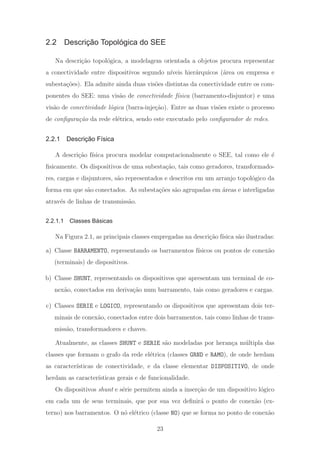 2.2 Descrição Topológica do SEE
Na descri¸c˜ao topol´ogica, a modelagem orientada a objetos procura representar
a conectividade entre dispositivos segundo n´ıveis hier´arquicos (´area ou empresa e
subesta¸c˜oes). Ela admite ainda duas vis˜oes distintas da conectividade entre os com-
ponentes do SEE: uma vis˜ao de conectividade f´ısica (barramento-disjuntor) e uma
vis˜ao de conectividade l´ogica (barra-inje¸c˜ao). Entre as duas vis˜oes existe o processo
de conﬁgura¸c˜ao da rede el´etrica, sendo este executado pelo conﬁgurador de redes.
2.2.1 Descrição Física
A descri¸c˜ao f´ısica procura modelar computacionalmente o SEE, tal como ele ´e
ﬁsicamente. Os dispositivos de uma subesta¸c˜ao, tais como geradores, transformado-
res, cargas e disjuntores, s˜ao representados e descritos em um arranjo topol´ogico da
forma em que s˜ao conectados. As subesta¸c˜oes s˜ao agrupadas em ´areas e interligadas
atrav´es de linhas de transmiss˜ao.
2.2.1.1 Classes Básicas
Na Figura 2.1, as principais classes empregadas na descri¸c˜ao f´ısica s˜ao ilustradas:
a) Classe BARRAMENTO, representando os barramentos f´ısicos ou pontos de conex˜ao
(terminais) de dispositivos.
b) Classe SHUNT, representando os dispositivos que apresentam um terminal de co-
nex˜ao, conectados em deriva¸c˜ao num barramento, tais como geradores e cargas.
c) Classes SERIE e LOGICO, representando os dispositivos que apresentam dois ter-
minais de conex˜ao, conectados entre dois barramentos, tais como linhas de trans-
miss˜ao, transformadores e chaves.
Atualmente, as classes SHUNT e SERIE s˜ao modeladas por heran¸ca m´ultipla das
classes que formam o grafo da rede el´etrica (classes GRND e RAMO), de onde herdam
as caracter´ısticas de conectividade, e da classe elementar DISPOSITIVO, de onde
herdam as caracter´ısticas gerais e de funcionalidade.
Os dispositivos shunt e s´erie permitem ainda a inser¸c˜ao de um dispositivo l´ogico
em cada um de seus terminais, que por sua vez deﬁnir´a o ponto de conex˜ao (ex-
terno) nos barramentos. O n´o el´etrico (classe NO) que se forma no ponto de conex˜ao
23
 