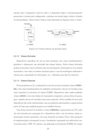 interno entre o dispositivo shunt ou s´erie e o dispositivo l´ogico ´e automaticamente
gerenciado e tratado pelo conﬁgurador, conforme seu estado l´ogico (aberto, fechado
ou intermedi´ario). Estas classes b´asicas est˜ao ilustradas na Figuras 2.2(a) e 2.2(b).
Terminal k
SHUNT
NO
LOGICO
(a) SHUNT
Terminal k
SERIE
NO
LOGICO
NO
LOGICO
Terminal m
(b) SERIE
Figura 2.2: Classes b´asicas da descri¸c˜ao f´ısica
2.2.1.2 Classes Derivadas
Dispositivos espec´ıﬁcos de um ou dois terminais, tais como transformadores,
geradores e disjuntores, s˜ao derivados das classes b´asicas. Estas classes derivadas
podem acrescentar outros atributos n˜ao necessariamente relacionados ao seu modelo
matem´atico, tais como as tens˜oes nominais (para o caso de modelagem utilizando o
sistema pu), capacidades de interrup¸c˜ao, etc., utilizados para ﬁns de relat´orios.
2.2.1.3 Classes Especiais
Como proposto em [1], os dispositivos com trˆes ou mais terminais (classe nTERMI-
NAL), tais como transformadores de multiplos enrolamentos, devem ser tratados como
casos especiais na estrutura de classes FASEE. Dispositivos s´erie multi-acoplados
(classe nSERIE), tais como linhas de transmiss˜ao ocupando a mesma faixa de passa-
gem, tamb´em devem ser tratados como casos especiais. Neste trabalho de tese estes
dispositivos n˜ao ser˜ao representados, mas as propostas apresentadas a seguir podem
servir de base para implementa¸c˜oes em trabalhos futuros.
Uma forma poss´ıvel de modelar a classe nTERMINAL ´e apresentada em [77], onde
ela seria formada por agrega¸c˜ao de n dispositivos s´erie e um n´o interno, numa re-
presenta¸c˜ao estrela equivalente, tal como ilustrado na Figura 2.3(a). Esta proposta
de implementa¸c˜ao corresponde ao que ´e usualmente empregado nos aplicativos con-
vencionais para o SEE. No entanto, sua aplica¸c˜ao na ferramenta FASEE iria requer
24
 
