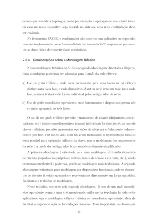 evento que invalide a topologia, como por exemplo a opera¸c˜ao de uma chave ideal,
ou caso um novo dispositivo seja inserido no sistema, uma nova conﬁgura¸c˜ao deve
ser realizada.
Na ferramenta FASEE, o conﬁgurador n˜ao constitui um aplicativo em separado,
mas sim implementado como funcionalidade intr´ınseca do SEE, respons´avel por man-
ter as duas vis˜oes de conectividade coexistindo.
2.2.4 Considerações sobre a Modelagem Trifásica
Numa modelagem trif´asica do SEE empregando Modelagem Orientada a Objetos,
duas abordagens poderiam ser adotadas para o grafo da rede el´etrica:
a) Uso de grafo trif´asico, onde cada barramento gera uma barra ou n´o el´etrico
distinto para cada fase, e cada dispositivo shunt ou s´erie gera um ramo para cada
fase, a serem tratados de forma individual pelo conﬁgurador de redes.
b) Uso de grafo monof´asico equivalente, onde barramentos e dispositivos geram n´os
e ramos agregando as trˆes fases.
O uso de um grafo trif´asico permite o tratamento de chaves (disjuntores, seccio-
nadoras, etc.) ideais como dispositivos (ramos) individuais for fase, isto ´e, no caso de
chaves trif´asicas, permite representar opera¸c˜oes de abertura e fechamento indepen-
dentes por fase. Por outro lado, com um grafo monof´asico a representa¸c˜ao ideal s´o
seria poss´ıvel para opera¸c˜ao trif´asica da chave, mas a modelagem dos componentes
da rede e a tarefa do conﬁgurador ﬁcam consideravelmente simpliﬁcadas.
A primeira abordagem ´e orientada para uma modelagem utilizando elementos
de circuito (impedˆancias pr´oprias e m´utuas, fontes de tens˜ao e corrente, etc.), sendo
extremamente ﬂex´ıvel e poderosa, por´em de modelagem mais trabalhosa. A segunda
abordagem ´e orientada para modelagem por dispositivos funcionais, onde os elemen-
tos de circuito j´a est˜ao agrupados e representados diretamente em forma matricial,
facilitando o trabalho de modelagem.
Neste trabalho, optou-se pela segunda abordagem. O uso de um grafo monof´a-
sico equivalente permite uma tratamento mais uniforme da topologia da rede pelos
aplicativos, seja a modelagem el´etrica trif´asica ou monof´asica equivalente, al´em de
facilitar a implementa¸c˜ao de formula¸c˜oes blocadas. Mais importante, as classes que
26
 