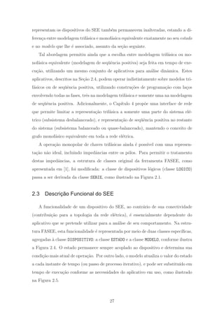 representam os dispositivos do SEE tamb´em permanecem inalteradas, estando a di-
feren¸ca entre modelagem trif´asica e monof´asica equivalente exatamente no seu estado
e no modelo que lhe ´e associado, assunto da se¸c˜ao seguinte.
Tal abordagem permitiu ainda que a escolha entre modelagem trif´asica ou mo-
nof´asica equivalente (modelagem de seq¨uˆencia positiva) seja feita em tempo de exe-
cu¸c˜ao, utilizando um mesmo conjunto de aplicativos para an´alise dinˆamica. Estes
aplicativos, descritos na Se¸c˜ao 2.4, podem operar indistintamente sobre modelos tri-
f´asicos ou de seq¨uˆencia positiva, utilizando constru¸c˜oes de programa¸c˜ao com la¸cos
envolvendo todas as fases, trˆes na modelagem trif´asica e somente uma na modelagem
de seq¨uˆencia positiva. Adicionalmente, o Cap´ıtulo 4 prop˜oe uma interface de rede
que permite limitar a representa¸c˜ao trif´asica a somente uma parte do sistema el´e-
trico (subsistema desbalanceado), e representa¸c˜ao de seq¨uˆencia positiva no restante
do sistema (subsistema balanceado ou quase-balanceado), mantendo o conceito de
grafo monof´asico equivalente em toda a rede el´etrica.
A opera¸c˜ao monopolar de chaves trif´asicas ainda ´e poss´ıvel com uma represen-
ta¸c˜ao n˜ao ideal, incluindo impedˆancias entre os p´olos. Para permitir o tratamento
destas impedˆancias, a estrutura de classes original da ferramenta FASEE, como
apresentada em [1], foi modiﬁcada: a classe de dispositivos l´ogicos (classe LOGICO)
passa a ser derivada da classe SERIE, como ilustrado na Figura 2.1.
2.3 Descrição Funcional do SEE
A funcionalidade de um dispositivo do SEE, ao contr´ario de sua conectividade
(contribui¸c˜ao para a topologia da rede el´etrica), ´e essencialmente dependente do
aplicativo que se pretende utilizar para a an´alise de seu comportamento. Na estru-
tura FASEE, esta funcionalidade ´e representada por meio de duas classes espec´ıﬁcas,
agregadas `a classe DISPOSITIVO: a classe ESTADO e a classe MODELO, conforme ilustra
a Figura 2.4. O estado permanece sempre acoplado ao dispositivo e determina sua
condi¸c˜ao mais atual de opera¸c˜ao. Por outro lado, o modelo atualiza o valor do estado
a cada instante de tempo (ou passo de processo iterativo), e pode ser substitu´ıdo em
tempo de execu¸c˜ao conforme as necessidades do aplicativo em uso, como ilustrado
na Figura 2.5.
27
 