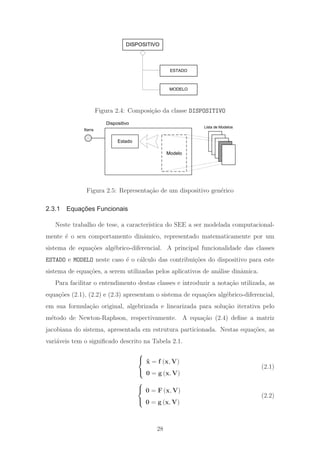 DISPOSITIVO
ESTADO
MODELO
Figura 2.4: Composi¸c˜ao da classe DISPOSITIVO
Barra
Dispositivo
Estado
Lista de Modelos
Modelo
Figura 2.5: Representa¸c˜ao de um dispositivo gen´erico
2.3.1 Equações Funcionais
Neste trabalho de tese, a caracter´ıstica do SEE a ser modelada computacional-
mente ´e o seu comportamento dinˆamico, representado matematicamente por um
sistema de equa¸c˜oes alg´ebrico-diferencial. A principal funcionalidade das classes
ESTADO e MODELO neste caso ´e o c´alculo das contribui¸c˜oes do dispositivo para este
sistema de equa¸c˜oes, a serem utilizadas pelos aplicativos de an´alise dinˆamica.
Para facilitar o entendimento destas classes e introduzir a nota¸c˜ao utilizada, as
equa¸c˜oes (2.1), (2.2) e (2.3) apresentam o sistema de equa¸c˜oes alg´ebrico-diferencial,
em sua formula¸c˜ao original, algebrizada e linearizada para solu¸c˜ao iterativa pelo
m´etodo de Newton-Raphson, respectivamente. A equa¸c˜ao (2.4) deﬁne a matriz
jacobiana do sistema, apresentada em estrutura particionada. Nestas equa¸c˜oes, as
vari´aveis tem o signiﬁcado descrito na Tabela 2.1.
⎧
⎨
⎩
˙x = f (x, V)
0 = g (x, V)
(2.1)
⎧
⎨
⎩
0 = F (x, V)
0 = g (x, V)
(2.2)
28
 