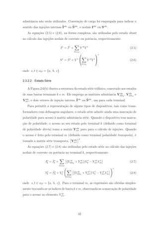 admitˆancia n˜ao ser˜ao utilizados. Conven¸c˜ao de carga foi empregada para indicar o
sentido das inje¸c˜oes internas ˆIabc
ou ˆSabc
, e nodais Iabc
ou Sabc
.
As equa¸c˜oes (2.5) e (2.6), na forma complexa, s˜ao utilizadas pelo estado shunt
no c´alculo das inje¸c˜oes nodais de corrente ou potˆencia, respectivamente:
Is
= ˆIs
+
t∈αP
Y st
V t
(2.5)
Ss
= ˆSs
+ V s
⎛
⎝
t∈αp
Y st
V t
⎞
⎠
∗
(2.6)
onde s, t ∈ αP = {a, b, c}.
2.3.2.2 Estado Série
A Figura 2.6(b) ilustra a estrutura do estado s´erie trif´asico, conectado aos estados
de suas barras terminais k e m. Ele emprega as matrizes admitˆancia Yabc
shtk
, Yabc
shtm
e
Yabc
ser, e dois vetores de inje¸c˜ao interna, ˆIabc
ou ˆSabc
, um para cada terminal.
Para permitir a representa¸c˜ao de alguns tipos de dispositivos, tais como trans-
formadores com defasagens angulares, o estado s´erie admite ainda uma marca¸c˜ao de
polaridade para acesso `a matriz admitˆancia s´erie. Quando o dispositivo tem marca-
¸c˜ao de polaridade, o acesso ao seu estado pelo terminal k (deﬁnido como terminal
de polaridade direta) toma a matriz Yabc
ser para para o c´alculo de inje¸c˜oes. Quando
o acesso ´e feito pelo terminal m (deﬁnido como terminal polaridade transposta), ´e
tomada a matriz s´erie transposta, Yabc
ser
T
.
As equa¸c˜oes (2.7) e (2.8) s˜ao utilizadas pelo estado s´erie no c´alculo das inje¸c˜oes
nodais de corrente ou potˆencia no terminal k, respectivamente:
Is
k = ˆIs
k +
t∈αP
Y st
shtk
+ Y st
ser V t
k − Y st
serV t
m (2.7)
Ss
k = ˆSs
k + V s
k
t∈αP
Y st
shtk
+ Y st
ser V t
k − Y st
serV t
m
∗
(2.8)
onde s, t ∈ αP = {a, b, c}. Para o terminal m, as express˜oes s˜ao obtidas simples-
mente trocando-se os´ındices de barra k e m, observando-se a marca¸c˜ao de polaridade
para o acesso ao elemento Y st
ser.
32
 
