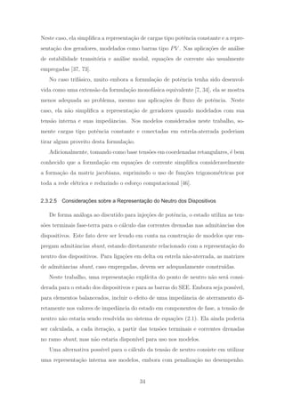 Neste caso, ela simpliﬁca a representa¸c˜ao de cargas tipo potˆencia constante e a repre-
senta¸c˜ao dos geradores, modelados como barras tipo PV . Nas aplica¸c˜oes de an´alise
de estabilidade transit´oria e an´alise modal, equa¸c˜oes de corrente s˜ao usualmente
empregadas [37, 73].
No caso trif´asico, muito embora a formula¸c˜ao de potˆencia tenha sido desenvol-
vida como uma extens˜ao da formula¸c˜ao monof´asica equivalente [7, 34], ela se mostra
menos adequada ao problema, mesmo nas aplica¸c˜oes de ﬂuxo de potˆencia. Neste
caso, ela n˜ao simpliﬁca a representa¸c˜ao de geradores quando modelados com sua
tens˜ao interna e suas impedˆancias. Nos modelos considerados neste trabalho, so-
mente cargas tipo potˆencia constante e conectadas em estrela-aterrada poderiam
tirar algum proveito desta formula¸c˜ao.
Adicionalmente, tomando como base tens˜oes em coordenadas retangulares, ´e bem
conhecido que a formula¸c˜ao em equa¸c˜oes de corrente simpliﬁca consideravelmente
a forma¸c˜ao da matriz jacobiana, suprimindo o uso de fun¸c˜oes trigonom´etricas por
toda a rede el´etrica e reduzindo o esfor¸co computacional [46].
2.3.2.5 Considerações sobre a Representação do Neutro dos Dispositivos
De forma an´aloga ao discutido para inje¸c˜oes de potˆencia, o estado utiliza as ten-
s˜oes terminais fase-terra para o c´alculo das correntes drenadas nas admitˆancias dos
dispositivos. Este fato deve ser levado em conta na constru¸c˜ao de modelos que em-
pregam admitˆancias shunt, estando diretamente relacionado com a representa¸c˜ao do
neutro dos dispositivos. Para liga¸c˜oes em delta ou estrela n˜ao-aterrada, as matrizes
de admitˆancias shunt, caso empregadas, devem ser adequadamente constru´ıdas.
Neste trabalho, uma representa¸c˜ao expl´ıcita do ponto de neutro n˜ao ser´a consi-
derada para o estado dos dispositivos e para as barras do SEE. Embora seja poss´ıvel,
para elementos balanceados, incluir o efeito de uma impedˆancia de aterramento di-
retamente nos valores de impedˆancia do estado em componentes de fase, a tens˜ao de
neutro n˜ao estaria sendo resolvida no sistema de equa¸c˜oes (2.1). Ela ainda poderia
ser calculada, a cada itera¸c˜ao, a partir das tens˜oes terminais e correntes drenadas
no ramo shunt, mas n˜ao estaria dispon´ıvel para uso nos modelos.
Uma alternativa poss´ıvel para o c´alculo da tens˜ao de neutro consiste em utilizar
uma representa¸c˜ao interna aos modelos, embora com penaliza¸c˜ao no desempenho.
34
 