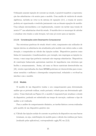 Utilizando somente inje¸c˜oes de corrente no estado, ´e poss´ıvel transferir a representa-
¸c˜ao das admitˆancias e do neutro para o modelo. Com aux´ılio de vari´aveis de estado
alg´ebricas, inclu´ıda no vetor x do sistema de equa¸c˜oes (2.1), a tens˜ao de neutro
poderia ser equacionada e resolvida juntamente com as demais equa¸c˜oes do modelo.
Uma solu¸c˜ao intermedi´aria a ser implementada, consiste em incluir uma tens˜ao de
neutro V n
nas admitˆancias shunt do estado. O modelo deve se encarregar de calcular
e atualizar esta tens˜ao a cada itera¸c˜ao, tal como j´a ocorre para as inje¸c˜oes.
2.3.2.6 Considerações sobre Desempenho Computacional
Nas estruturas gen´ericas de estado shunt e s´erie, componentes n˜ao utilizados de
inje¸c˜ao interna ou admitˆancia s˜ao atualizados pelo modelo com valores nulos a cada
itera¸c˜ao, e computados no c´alculo das inje¸c˜oes nodais. Dispositivos passivos como
linhas de transmiss˜ao e transformadores, por exemplo, n˜ao empregam as inje¸c˜oes in-
ternas, e uma carga tipo potˆencia constante n˜ao emprega admitˆancias. Dispositivos
de constru¸c˜ao balanceada apresentam matrizes de impedˆancia com estrutura que
facilita o armazenamento. Assim, tal como os blocos matriciais desenvolvidos em
[45], vers˜oes especializadas da classe ESTADO poderiam ser desenvolvidas para econo-
mizar mem´oria e melhorar o desempenho computacional, reduzindo o overhead na
interface com o modelo.
2.3.3 Modelo
O modelo de um dispositivo traduz o seu comportamento para determinada
an´alise que se pretende realizar, sendo portanto, voltado para um determinado apli-
cativo. Como ilustrado na Figura 2.5, o modelo ´e respons´avel por atualizar o estado
do dispositivo, podendo ser substitu´ıdo em tempo de execu¸c˜ao, conforme o tipo de
an´alise a ser realizada.
Para a an´alise do comportamento dinˆamico, as tarefas b´asicas a serem realizadas
pelo modelo de um dispositivo gen´erico s˜ao:
a) C´alculo das inje¸c˜oes nodais de corrente ou potˆencia do dispositivo em suas barras
terminais, ou seja, contribui¸c˜oes do modelo para o c´alculo dos res´ıduos por barra
(realizado pelos aplicativos), correspondendo a g(x, V) em (2.2);
35
 