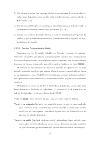 b) C´alculo dos res´ıduos das equa¸c˜oes alg´ebricas ou equa¸c˜oes diferenciais algebri-
zadas, para dispositivos cujo modelo inclui estados internos, correspondendo a
F(x, V) em (2.2);
c) C´alculo das contribui¸c˜oes do modelo para a matriz jacobiana J deﬁnida em (2.4),
empregando t´ecnicas de diferencia¸c˜ao autom´atica [16, 78];
d) C´alculo das vari´aveis de estado internas e variav´eis de referˆencia (set points) do
modelo, a partir do estado do dispositivo (tens˜oes terminais e inje¸c˜oes), ou seja,
inicializa¸c˜ao do modelo.
2.3.3.1 Estrutura Computacional do Modelo
Segundo o conceito de Modelo Deﬁnido pelo Usu´ario, o conjunto de equa¸c˜oes,
vari´aveis e parˆametros que deﬁnem matematicamente o modelo n˜ao ´e codiﬁcado em
linguagem de programa¸c˜ao e compilado em c´odigo execut´avel, mas sim montado em
tempo de execu¸c˜ao e armazenado num objeto modelo (instˆancia da classe MODELO).
O princ´ıpio de funcionamento do modelo ´e baseado na representa¸c˜ao de uma
equa¸c˜ao matem´atica qualquer por meio de blocos elementares, organizados na forma
de um diagrama de blocos. Cada bloco representa uma opera¸c˜ao matem´atica elemen-
tar, e possui um n´umero determinado de entradas e sa´ıdas, `as quais est˜ao associadas
vari´aveis.
O diagrama de classes do modelo ´e mostrado na Figura 2.7, `a qual segue uma
breve descri¸c˜ao da ﬁnalidade de cada classe. As classes dFdX e dP se destinam ao
c´alculo de derivadas, e ser˜ao descritas na Se¸c˜ao 2.3.3.5.
Vari´avel (Var): classe abstrata da qual todas as outras vari´aveis derivam.
Vari´avel de entrada (VarInp): est´a associada `a cada entrada de bloco, podendo
estar conectada a uma e somente uma vari´avel de sa´ıda. N˜ao armazena valores
num´ericos, servindo apenas como elo de liga¸c˜ao entre os diversos blocos no
processo de solu¸c˜ao do modelo.
Vari´avel de sa´ıda (VarOut): est´a associada `a cada sa´ıda de bloco, podendo estar
conectada a diversas entradas de outros blocos. Armazena um valor num´erico
de ponto ﬂutuante que representa uma parcela intermedi´aria de uma equa¸c˜ao.
36
 