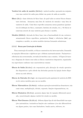Vari´avel de sa´ıda de modelo (MdlOut): vari´avel auxiliar, operando em conjunto
com uma vari´avel de sa´ıda para deﬁnir um ponto de sa´ıda no modelo.
Bloco (Blc): classe abstrata de bloco base, do qual todos os outros blocos elemen-
tares derivam. Armazena uma lista de vari´aveis de entrada e uma lista de
vari´aveis de sa´ıda. Cada bloco espec´ıﬁco armazena outras grandezas (parˆame-
tros de deﬁni¸c˜ao do bloco, constantes, hist´orico de estados, etc.). Os blocos se
conectam atrav´es de suas vari´aveis para formar o modelo.
Modelo (MODELO): derivado do bloco base, tem a funcionalidade de um container,
armazenando blocos espec´ıﬁcos, parˆametros (Parm) e referˆencias (Ref) que
comp˜oem o modelo, ou outros modelos internos formando subsistemas.
2.3.3.2 Blocos para Construção do Modelo
Para constru¸c˜ao do modelo, os blocos construtivos s˜ao interconectados, formando
as equa¸c˜oes diferenciais e alg´ebricas que o deﬁnem matematicamente. Parˆametros e
referˆencias s˜ao acrescentados, servindo de interface com o usu´ario. A Figura 2.8 mos-
tra o diagrama de classes com todos os blocos construtivos dispon´ıveis, organizados
em superclasses conforme suas caracter´ısticas comuns:
Blocos de Sa´ıda (BlcOut): s˜ao respons´aveis pela altera¸c˜ao do estado operativo
dos dispositivos e pelo c´alculo das derivadas parciais da inje¸c˜ao destes dispo-
sitivos na rede el´etrica.
Blocos de Entrada (BlcInp): s˜ao respons´aveis pela aquisi¸c˜ao de vari´aveis do SEE
ou de outros modelos para uso no modelo.
Blocos Matem´aticos (BlcMath): realizam opera¸c˜oes matem´aticas elementares, tais
como soma, multiplica¸c˜ao, divis˜ao, expoente, fun¸c˜oes trigonom´etricas, etc.
Blocos Dinˆamicos (BlcDin): possuem algum tipo de equa¸c˜ao diferencial associ-
ada, caracterizando alguma vari´avel de estado no modelo.
Blocos N˜ao-Lineares (BlcNLin): deﬁnem algum tipo de n˜ao-linearidade nas equa-
¸c˜oes matem´aticas, tornando-as fun¸c˜oes n˜ao cont´ınuas e/ou n˜ao diferenci´aveis
em alguns pontos, tais como limitadores, banda morta, seletores, etc.
38
 