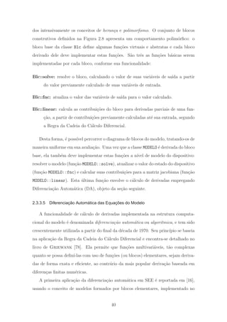 dos intensivamente os conceitos de heran¸ca e polimorﬁsmo. O conjunto de blocos
construtivos deﬁnidos na Figura 2.8 apresenta um comportamento polim´orﬁco: o
bloco base da classe Blc deﬁne algumas fun¸c˜oes virtuais e abstratas e cada bloco
derivado dele deve implementar estas fun¸c˜oes. S˜ao trˆes as fun¸c˜oes b´asicas serem
implementadas por cada bloco, conforme sua funcionalidade:
Blc::solve: resolve o bloco, calculando o valor de suas vari´aveis de sa´ıda a partir
do valor previamente calculado de suas vari´aveis de entrada.
Blc::fnc: atualiza o valor das vari´aveis de sa´ıda para o valor calculado.
Blc::linear: calcula as contribui¸c˜oes do bloco para derivadas parciais de uma fun-
¸c˜ao, a partir de contribui¸c˜oes previamente calculadas at´e sua entrada, segundo
a Regra da Cadeia do C´alculo Diferencial.
Desta forma, ´e poss´ıvel percorrer o diagrama de blocos do modelo, tratando-os de
maneira uniforme em sua avalia¸c˜ao. Uma vez que a classe MODELO ´e derivada do bloco
base, ela tamb´em deve implementar estas fun¸c˜oes a n´ıvel de modelo do dispositivo:
resolver o modelo (fun¸c˜ao MODELO::solve), atualizar o valor do estado do dispositivo
(fun¸c˜ao MODELO::fnc) e calcular suas contribui¸c˜oes para a matriz jacobiana (fun¸c˜ao
MODELO::linear). Esta ´ultima fun¸c˜ao envolve o c´alculo de derivadas empregando
Diferencia¸c˜ao Autom´atica (DA), objeto da se¸c˜ao seguinte.
2.3.3.5 Diferenciação Automática das Equações do Modelo
A funcionalidade de c´alculo de derivadas implementada na estrutura computa-
cional do modelo ´e denominada diferencia¸c˜ao autom´atica ou algoritmica, e tem sido
crescentemente utilizada a partir do ﬁnal da d´ecada de 1970. Seu princ´ıpio se baseia
na aplica¸c˜ao da Regra da Cadeia do C´alculo Diferencial e encontra-se detalhado no
livro de Griewank [78]. Ela permite que fun¸c˜oes multivari´aveis, t˜ao complexas
quanto se possa deﬁn´ı-las com uso de fun¸c˜oes (ou blocos) elementares, sejam deriva-
das de forma exata e eﬁciente, ao contr´ario da mais popular deriva¸c˜ao baseada em
diferen¸cas ﬁnitas num´ericas.
A primeira aplica¸c˜ao da diferencia¸c˜ao autom´atica em SEE ´e reportada em [16],
usando o conceito de modelos formados por blocos elementares, implementado no
40
 