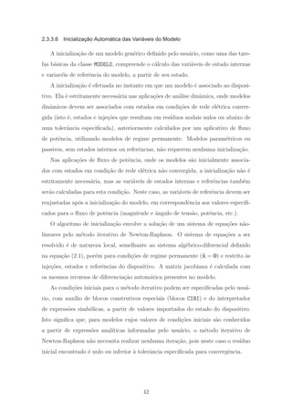 2.3.3.6 Inicialização Automática das Variáveis do Modelo
A inicializa¸c˜ao de um modelo gen´erico deﬁnido pelo usu´ario, como uma das tare-
fas b´asicas da classe MODELO, compreende o c´alculo das vari´aveis de estado internas
e variav´eis de referˆencia do modelo, a partir de seu estado.
A inicializa¸c˜ao ´e efetuada no instante em que um modelo ´e associado ao disposi-
tivo. Ela ´e estritamente necess´aria nas aplica¸c˜oes de an´alise dinˆamica, onde modelos
dinˆamicos devem ser associados com estados em condi¸c˜oes de rede el´etrica conver-
gida (isto ´e, estados e inje¸c˜oes que resultam em res´ıduos nodais nulos ou abaixo de
uma tolerˆancia especiﬁcada), anteriormente calculados por um aplicativo de ﬂuxo
de potˆencia, utilizando modelos de regime permanente. Modelos param´etricos ou
passivos, sem estados internos ou referˆencias, n˜ao requerem nenhuma inicializa¸c˜ao.
Nas aplica¸c˜oes de ﬂuxo de potˆencia, onde os modelos s˜ao inicialmente associa-
dos com estados em condi¸c˜ao de rede el´etrica n˜ao convergida, a inicializa¸c˜ao n˜ao ´e
estritamente necess´aria, mas as vari´aveis de estados internas e referˆencias tamb´em
ser˜ao calculadas para esta condi¸c˜ao. Neste caso, as vari´aveis de referˆencia devem ser
reajustadas ap´os a inicializa¸c˜ao do modelo, em correspondˆencia aos valores especiﬁ-
cados para o ﬂuxo de potˆencia (magnitude e ˆangulo de tens˜ao, potˆencia, etc.).
O algoritmo de inicializa¸c˜ao envolve a solu¸c˜ao de um sistema de equa¸c˜oes n˜ao-
lineares pelo m´etodo iterativo de Newton-Raphson. O sistema de equa¸c˜oes a ser
resolvido ´e de natureza local, semelhante ao sistema alg´ebrico-diferencial deﬁnido
na equa¸c˜ao (2.1), por´em para condi¸c˜oes de regime permanente (˙x = 0) e restrito `as
inje¸c˜oes, estados e referˆencias do dispositivo. A matriz jacobiana ´e calculada com
os mesmos recursos de diferencia¸c˜ao autom´atica presentes no modelo.
As condi¸c˜oes iniciais para o m´etodo iterativo podem ser especiﬁcadas pelo usu´a-
rio, com aux´ılio de blocos construtivos especiais (blocos CINI) e do interpretador
de express˜oes simb´olicas, a partir de valores importados do estado do dispositivo.
Isto signiﬁca que, para modelos cujos valores de condi¸c˜oes iniciais s˜ao conhecidos
a partir de express˜oes anal´ıticas informadas pelo usu´ario, o m´etodo iterativo de
Newton-Raphson n˜ao necessita realizar nenhuma itera¸c˜ao, pois neste caso o res´ıduo
inicial encontrado ´e nulo ou inferior `a tolerˆancia especiﬁcada para convergˆencia.
42
 