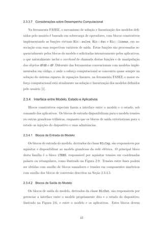 2.3.3.7 Considerações sobre Desempenho Computacional
Na ferramenta FASEE, o mecanismo de solu¸c˜ao e lineariza¸c˜ao dos modelos deﬁ-
nidos pelo usu´ario ´e baseado em sobrecarga de operadores, com blocos construtivos
implementando as fun¸c˜oes virtuais Blc::solve, Blc::fnc e Blc::linear, em as-
socia¸c˜ao com suas respectivas vari´aveis de sa´ıda. Estas fun¸c˜oes s˜ao processadas se-
quencialmente pelos blocos do modelo e solicitadas intensivamente pelos aplicativos,
o que naturalmente inclui o overhead de chamada destas fun¸c˜oes e de manipula¸c˜ao
dos objetos dFdX e dP. Diferente das ferramentas convencionais com modelos imple-
mentados em c´odigo, e onde o esfor¸co computacional se concentra quase sempre na
solu¸c˜ao do sistema esparso de equa¸c˜oes lineares, na ferramenta FASEE o maior es-
for¸co computacional est´a atualmente na solu¸c˜ao e lineariza¸c˜ao dos modelos deﬁnidos
pelo usu´ario [1].
2.3.4 Interface entre Modelo, Estado e Aplicativos
Blocos construtivos especiais fazem a interface entre o modelo e o estado, sob
comando dos aplicativos. Os blocos de entrada disponibilizam para o modelo tens˜oes
ou outras grandezas trif´asicas, enquanto que os blocos de sa´ıda exteriorizam para o
estado as inje¸c˜oes do dispositivo e suas admitˆancias.
2.3.4.1 Blocos de Entrada do Modelo
Os blocos de entrada do modelo, derivados da classe BlcInp, s˜ao respons´aveis por
aquisitar e disponibilizar ao modelo grandezas da rede el´etrica. O principal bloco
desta fam´ılia ´e o bloco iTENS, respons´avel por aquisitar tens˜oes em coordenadas
polares ou retangulares, como ilustrado na Figura 2.9. Tens˜oes entre fases podem
ser obtidas com aux´ılio de blocos somadores e tens˜oes em componentes sim´etricos
com aux´ılio dos blocos de convers˜ao descritos na Se¸c˜ao 2.3.4.5.
2.3.4.2 Blocos de Saída do Modelo
Os blocos de sa´ıda do modelo, derivados da classe BlcOut, s˜ao respons´aveis por
gerenciar a interface entre o modelo propriamente dito e o estado do dispositivo,
ilustrado na Figura 2.6, e entre o modelo e os aplicativos. Estes blocos devem
43
 