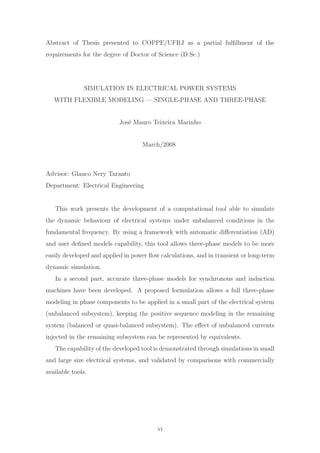 Abstract of Thesis presented to COPPE/UFRJ as a partial fulﬁllment of the
requirements for the degree of Doctor of Science (D.Sc.)
SIMULATION IN ELECTRICAL POWER SYSTEMS
WITH FLEXIBLE MODELING — SINGLE-PHASE AND THREE-PHASE
Jos´e Mauro Teixeira Marinho
March/2008
Advisor: Glauco Nery Taranto
Department: Electrical Engineering
This work presents the development of a computational tool able to simulate
the dynamic behaviour of electrical systems under unbalanced conditions in the
fundamental frequency. By using a framework with automatic diﬀerentiation (AD)
and user deﬁned models capability, this tool allows three-phase models to be more
easily developed and applied in power ﬂow calculations, and in transient or long-term
dynamic simulation.
In a second part, accurate three-phase models for synchronous and induction
machines have been developed. A proposed formulation allows a full three-phase
modeling in phase components to be applied in a small part of the electrical system
(unbalanced subsystem), keeping the positive sequence modeling in the remaining
system (balanced or quasi-balanced subsystem). The eﬀect of unbalanced currents
injected in the remaining subsystem can be represented by equivalents.
The capability of the developed tool is demonstrated through simulations in small
and large size electrical systems, and validated by comparisons with commercially
available tools.
vi
 