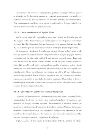 As estruturas dos blocos de sa´ıda permitem que tanto as inje¸c˜oes internas quanto
as admitˆancias do dispositivo possam ser vari´aveis equacionadas pelo modelo, e
portanto, fun¸c˜oes das tens˜oes terminais ou de outras vari´aveis de estado internas.
Este recurso permite modelar, entre outros, transformadores de tape vari´avel, com
inclus˜ao de seus controles na matriz jacobiana.
2.3.4.3 Cálculo das Derivadas das Injeções Nodais
Os blocos de sa´ıda s˜ao respons´aveis ainda por calcular as derivadas parciais
das inje¸c˜oes nodais do dispositivo, ou contribui¸c˜oes do modelo para as submatrizes
jacobiana J3 e J4. Estas contribui¸c˜oes, juntamente com as contribui¸c˜oes para J1 e
J2, s˜ao utilizadas por um aplicativo dedicado `a montagem da matriz jacobiana.
O processo de c´alculo das derivadas parciais das inje¸c˜oes nodais requer o c´al-
culo das derivadas parciais de cada componente destas inje¸c˜oes (inje¸c˜oes internas
e admitˆancias), ou seja, cada vari´avel de entrada dos blocos de sa´ıda. Para cada
uma das entradas dos blocos oSHUNT, oSERIE, e oLOGICO (com exce¸c˜ao da entrada
l´ogica SW), um objeto dP vazio ´e submetido ao modelo, retornando ap´os o c´alculo
preenchido com suas derivadas parciais. Os diversos objetos dP obtidos para cada
entrada destes blocos s˜ao utilizados para compor um objeto dP para cada compo-
nente da inje¸c˜ao nodal. Essencialmente, ele cont´em uma lista de derivadas ou vetor
esparso correspondente a uma linha da matriz jacobiana. O Apˆendice C descreve
em detalhes os algoritmos utilizados na montagem da matriz jacobiana, empregando
t´ecnicas de diferencia¸c˜ao autom´atica.
2.3.4.4 Conversão entre Coordenadas Polares e Retangulares
As classes de armazenamento das derivadas parciais dP e dFdX possuem ainda a
funcionalidade de efetuar convers˜oes entre coordenadas polares e retangulares para
derivadas em rela¸c˜ao a tens˜oes nas fases. Esta convers˜ao ´e realizada automatica-
mente ao se adicionar em dP uma nova derivada de tens˜ao, obtida na lineariza¸c˜ao
do modelo de um dispositivo, e cuja coordenada ´e diferente da coordenada em uso
no sistema de equa¸c˜oes lineares. As express˜oes para convers˜ao ser˜ao desenvolvidas
a seguir, envolvendo o par de coordenadas de cada fase.
Seja F(. . . , ˙V s
, . . .) uma fun¸c˜ao da qual se calcula derivadas parciais em rela¸c˜ao
45
 