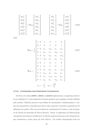 ⎡
⎢
⎢
⎢
⎢
⎢
⎢
⎢
⎢
⎢
⎢
⎢
⎢
⎣
dxzer
re
dxzer
im
dxpos
re
dxpos
im
dxneg
re
dxneg
im
⎤
⎥
⎥
⎥
⎥
⎥
⎥
⎥
⎥
⎥
⎥
⎥
⎥
⎦
= TF2S
⎡
⎢
⎢
⎢
⎢
⎢
⎢
⎢
⎢
⎢
⎢
⎢
⎢
⎣
dxa
re
dxa
im
dxb
re
dxb
im
dxc
re
dxc
im
⎤
⎥
⎥
⎥
⎥
⎥
⎥
⎥
⎥
⎥
⎥
⎥
⎥
⎦
⎡
⎢
⎢
⎢
⎢
⎢
⎢
⎢
⎢
⎢
⎢
⎢
⎢
⎣
dxa
re
dxa
im
dxb
re
dxb
im
dxc
re
dxc
im
⎤
⎥
⎥
⎥
⎥
⎥
⎥
⎥
⎥
⎥
⎥
⎥
⎥
⎦
= TS2F
⎡
⎢
⎢
⎢
⎢
⎢
⎢
⎢
⎢
⎢
⎢
⎢
⎢
⎣
dxzer
re
dxzer
im
dxpos
re
dxpos
im
dxneg
re
dxneg
im
⎤
⎥
⎥
⎥
⎥
⎥
⎥
⎥
⎥
⎥
⎥
⎥
⎥
⎦
(2.20)
onde
TF2S =
1
3
⎡
⎢
⎢
⎢
⎢
⎢
⎢
⎢
⎢
⎢
⎢
⎢
⎢
⎣
1 0 1 0 1 0
0 1 0 1 0 1
1 0 are −aim are aim
0 1 aim are −aim are
1 0 are aim are −aim
0 1 −aim are aim are
⎤
⎥
⎥
⎥
⎥
⎥
⎥
⎥
⎥
⎥
⎥
⎥
⎥
⎦
(2.21)
TS2F =
⎡
⎢
⎢
⎢
⎢
⎢
⎢
⎢
⎢
⎢
⎢
⎢
⎢
⎣
1 0 1 0 1 0
0 1 0 1 0 1
1 0 are aim are −aim
0 1 −aim are aim are
1 0 are −aim are aim
0 1 aim are −aim are
⎤
⎥
⎥
⎥
⎥
⎥
⎥
⎥
⎥
⎥
⎥
⎥
⎥
⎦
(2.22)
are = −
1
2
, aim =
√
3
2
2.3.4.6 Considerações sobre Desempenho Computacional
Os blocos de sa´ıda oSHUNT, oSERIE e oLOGICO implementam os algoritmos descri-
tos no Apˆendice C, sendo aplicados de forma gen´erica para qualquer modelo deﬁnido
pelo usu´ario. Modelos passivos como linhas de transmiss˜ao, transformadores e car-
gas s˜ao param´etricos, formados por blocos tipo constante contendo os parˆametros de
deﬁni¸c˜ao do modelo. Eles n˜ao necessitam de atualiza¸c˜oes de estado a cada itera¸c˜ao,
ou de c´alculo de derivadas de blocos internos. Assim, os algoritmos de diferencia¸c˜ao
autom´atica introduzem consider´avel overhead computacional para estes dispositivos,
que constituem a maior parte da rede el´etrica. Um melhor desempenho pode ser
48
 