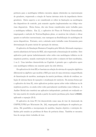 potˆencia para a modelagem trif´asica encontra alguns obst´aculos na representa¸c˜ao
de geradores, requerendo a cria¸c˜ao de barras internas atr´as da impedˆancia destes
geradores. Outro aspecto a ser considerado se refere `as limita¸c˜oes na modelagem
dos dispositivos de controle, pois somente aqueles implementados em c´odigo esta-
riam dispon´ıveis. Desta forma, eles n˜ao foram considerados neste trabalho para
a modelagem trif´asica. Em [1], o aplicativo de Fluxo de Potˆencia Generalizado,
empregando o m´etodo de Newton-Raphson pleno, se mostrou t˜ao robusto e eﬁcaz
quanto os m´etodos convencionais, com vantagens na ﬂexibiliza¸c˜ao de modelagem de
novos dispositivos. Portanto, ser´a o adotado neste trabalho como ferramenta para
determina¸c˜ao do ponto inicial de opera¸c˜ao do sistema.
O aplicativo de Simula¸c˜ao Dinˆamica Completa pelo M´etodo Alternado emprega a
matriz admitˆancia de barras do SEE, n˜ao requerendo a lineariza¸c˜ao de modelos. Este
aplicativo pode operar indistintamente sobre redes com modelagem trif´asica ou de
sequˆencia positiva, usando constru¸c˜oes de la¸cos sobre o n´umero de fases modeladas,
1 ou 3. Uma interface desenvolvida no Cap´ıtulo 4 permite que o aplicativo opere
com modelagem trif´asica em somente parte da rede el´etrica.
Os aplicativos do item III) se baseiam na solu¸c˜ao do sistema de equa¸c˜oes alg´ebrico-
diferencial ou alg´ebrico que modela o SEE por meio de uma estrutura compartilhada
de lineariza¸c˜ao de modelos, montagem da matriz jacobiana, c´alculo de res´ıduos, so-
lu¸c˜ao de sistema linear de equa¸c˜oes e atualiza¸c˜ao de vari´aveis. Da mesma forma que
o aplicativo do item II), estes aplicativos podem operar sobre redes trif´asicas ou de
seq¨uˆencia positiva, ou ainda sobre redes parcialmente modeladas como trif´asicas. A
An´alise Modal n˜ao constitui um aplicativo independente, podendo ser realizada so-
bre uma matriz de estados gerada a partir da matriz jacobiana pela classe LINEARZ,
aplicando a equa¸c˜ao (D.3).
O aplicativo do item IV) foi desenvolvido como uma de tese de doutorado da
COPPE/UFRJ por Machado Jr. [83], empregando modelagem de seq¨uˆencia po-
sitiva. Ele possibilita a incorpora¸c˜ao de modelos, fun¸c˜oes objetivo e restri¸c˜oes de-
ﬁnidas pelo usu´ario no problema de ﬂuxo de potˆencia ´otimo. Tamb´em se encontra
fora do escopo deste trabalho de tese.
50
 