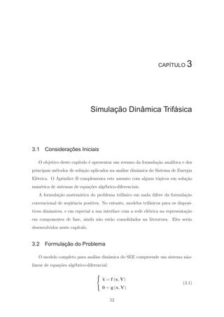 CAPÍTULO 3
Simulação Dinâmica Trifásica
3.1 Considerações Iniciais
O objetivo deste cap´ıtulo ´e apresentar um resumo da formula¸c˜ao anal´ıtica e dos
principais m´etodos de solu¸c˜ao aplicados na an´alise dinˆamica do Sistema de Energia
El´etrica. O Apˆendice B complementa este assunto com alguns t´opicos em solu¸c˜ao
num´erica de sistemas de equa¸c˜oes alg´ebrico-diferenciais.
A formula¸c˜ao matem´atica do problema trif´asico em nada difere da formula¸c˜ao
convencional de seq¨uˆencia positiva. No entanto, modelos trif´asicos para os disposi-
tivos dinˆamicos, e em especial a sua interface com a rede el´etrica na representa¸c˜ao
em componentes de fase, ainda n˜ao est˜ao consolidados na literatura. Eles ser˜ao
desenvolvidos neste cap´ıtulo.
3.2 Formulação do Problema
O modelo completo para an´alise dinˆamica do SEE compreende um sistema n˜ao-
linear de equa¸c˜oes alg´ebrico-diferencial:
⎧
⎨
⎩
˙x = f (x, V)
0 = g (x, V)
(3.1)
52
 
