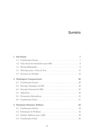Sumário
1 Introdu¸c˜ao 1
1.1 Considera¸c˜oes Iniciais . . . . . . . . . . . . . . . . . . . . . . . . . . . 1
1.2 Vis˜ao Geral dos Simuladores para SEE . . . . . . . . . . . . . . . . . 3
1.3 Revis˜ao Bibliogr´aﬁca . . . . . . . . . . . . . . . . . . . . . . . . . . . 9
1.4 Motiva¸c˜ao para o Tema da Tese . . . . . . . . . . . . . . . . . . . . . 17
1.5 Estrutura do Trabalho . . . . . . . . . . . . . . . . . . . . . . . . . . 18
2 Modelagem Computacional 20
2.1 Considera¸c˜oes Iniciais . . . . . . . . . . . . . . . . . . . . . . . . . . . 20
2.2 Descri¸c˜ao Topol´ogica do SEE . . . . . . . . . . . . . . . . . . . . . . 23
2.3 Descri¸c˜ao Funcional do SEE . . . . . . . . . . . . . . . . . . . . . . . 27
2.4 Aplicativos . . . . . . . . . . . . . . . . . . . . . . . . . . . . . . . . . 49
2.5 Ferramentas Matem´aticas . . . . . . . . . . . . . . . . . . . . . . . . 51
2.6 Considera¸c˜oes Finais . . . . . . . . . . . . . . . . . . . . . . . . . . . 51
3 Simula¸c˜ao Dinˆamica Trif´asica 52
3.1 Considera¸c˜oes Iniciais . . . . . . . . . . . . . . . . . . . . . . . . . . . 52
3.2 Formula¸c˜ao do Problema . . . . . . . . . . . . . . . . . . . . . . . . . 52
3.3 Modelos Trif´asicos para o SEE . . . . . . . . . . . . . . . . . . . . . . 59
3.4 Considera¸c˜oes Finais . . . . . . . . . . . . . . . . . . . . . . . . . . . 93
vii
 