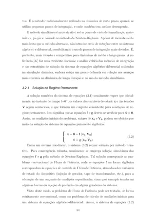 vos. ´E o m´etodo tradicionalmente utilizado na dinˆamica de curto prazo, quando se
utiliza pequenos passos de integra¸c˜ao, e onde tamb´em tem melhor desempenho.
O m´etodo simultˆaneo ´e mais atrativo sob o ponto de vista de formaliza¸c˜ao mate-
m´atica, j´a que ´e baseado no m´etodo de Newton-Raphson. Apesar de inerentemente
mais lento que o m´etodo alternado, n˜ao introduz erros de interface entre os sistemas
alg´ebrico e diferencial, possibilitando o uso de passos de integra¸c˜ao mais elevados. ´E,
portanto, mais robusto e competitivo para dinˆamicas de m´edio e longo prazo. A re-
ferˆencia [37] faz uma excelente discuss˜ao e an´alise cr´ıtica dos m´etodos de integra¸c˜ao
e das estrat´egias de solu¸c˜ao do sistema de equa¸c˜oes alg´ebrico-diferencial utilizados
na simula¸c˜ao dinˆamica, embora esteja um pouco defasada em rela¸c˜ao aos avan¸cos
mais recentes na dinˆamica de longa dura¸c˜ao e no uso do m´etodo simultˆaneo.
3.2.1 Solução de Regime Permanente
A solu¸c˜ao num´erica do sistema de equa¸c˜oes (3.1) usualmente requer que inicial-
mente, no instante de tempo t=0−
, os valores das vari´aveis de estado x e das tens˜oes
V sejam conhecidos, e que formem um conjunto consistente para condi¸c˜oes de re-
gime permanente. Isto signiﬁca que as equa¸c˜oes f e g devem se veriﬁcar para ˙x = 0.
Assim, as condi¸c˜oes iniciais do problema, valores de x0 e V0, podem ser obtidos por
meio da solu¸c˜ao do sistema de equa¸c˜oes puramente alg´ebrico:
⎧
⎨
⎩
˙x = 0 = f (x0, V0)
0 = g (x0, V0)
(3.2)
Como um sistema n˜ao-linear, o sistema (3.2) requer solu¸c˜ao por m´etodo itera-
tivo. Para convergˆencia robusta, usualmente se emprega solu¸c˜ao simultˆanea das
equa¸c˜oes f e g pelo m´etodo de Newton-Raphson. Tal solu¸c˜ao corresponde ao pro-
blema convencional de Fluxo de Potˆencia, onde as equa¸c˜oes f na forma alg´ebrica
correspondem `as equa¸c˜oes de controle do Fluxo de Potˆencia, atuando sobre vari´aveis
de estado do dispositivo (inje¸c˜ao de gerador, tape de transformador, etc.), para a
obten¸c˜ao de um conjunto de condi¸c˜oes especiﬁcadas, como por exemplo tens˜ao em
algumas barras ou inje¸c˜ao de potˆencia em alguns geradores do sistema.
Visto deste modo, o problema de Fluxo de Potˆencia pode ser tratado, de forma
estritamente convencional, como um problema de c´alculo de condi¸c˜oes iniciais para
um sistema de equa¸c˜oes alg´ebrico-diferencial. Assim, o sistema de equa¸c˜oes (3.2)
54
 
