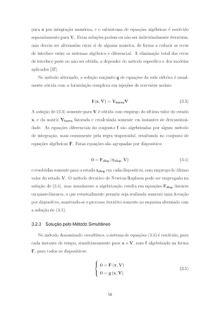 para x por integra¸c˜ao num´erica, e o subsistema de equa¸c˜oes alg´ebricas ´e resolvido
separadamente para V. Estas solu¸c˜oes podem ou n˜ao ser individualmente iterativas,
mas devem ser alternadas entre si de alguma maneira, de forma a reduzir os erros
de interface entre os sistemas alg´ebrico e diferencial. A elimina¸c˜ao total dos erros
de interface pode ou n˜ao ser obtida, a depender do m´etodo espec´ıﬁco e dos modelos
aplicados [37].
No m´etodo alternado, a solu¸c˜ao conjunto g de equa¸c˜oes da rede el´etrica ´e usual-
mente obtida com a formula¸c˜ao complexa em inje¸c˜oes de correntes nodais:
I (x, V) = YbarraV (3.3)
A solu¸c˜ao de (3.3) somente para V ´e obtida com emprego do ´ultimo valor do estado
x, e da matriz Ybarra fatorada e recalculada somente em instantes de descontinui-
dade. As equa¸c˜oes diferenciais do conjunto f s˜ao algebrizadas por algum m´etodo
de integra¸c˜ao, mais comumente pela regra trapezoidal, resultando no conjunto de
equa¸c˜oes alg´ebricas F. Estas equa¸c˜oes s˜ao agrupadas por dispositivo:
0 = Fdisp (xdisp, V) (3.4)
e resolvidas somente para o estado xdisp em cada dispositivo, com emprego do ´ultimo
valor do estado V. O m´etodo iterativo de Newton-Raphson pode ser empregado na
solu¸c˜ao de (3.4), mas usualmente a algebriza¸c˜ao resulta em equa¸c˜oes Fdisp lineares
ou quase-lineares, o que eventualmente permite seja realizada somente uma itera¸c˜ao
por dispositivo, mantendo-se o processo iterativo somente no esquema alternado com
a solu¸c˜ao de (3.3).
3.2.3 Solução pelo Método Simultâneo
No m´etodo denominado simultˆaneo, o sistema de equa¸c˜oes (3.1) ´e resolvido, para
cada instante de tempo, simultˆaneamente para x e V, com f algebrizado na forma
F, para todos os dispositivos:
⎧
⎨
⎩
0 = F (x, V)
0 = g (x, V)
(3.5)
56
 