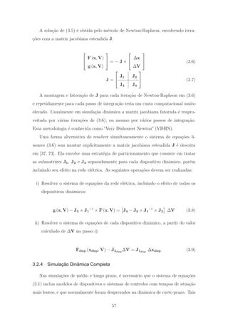 A solu¸c˜ao de (3.5) ´e obtida pelo m´etodo de Newton-Raphson, envolvendo itera-
¸c˜oes com a matriz jacobiana estendida J:
⎡
⎣
F (x, V)
g (x, V)
⎤
⎦ = − J ×
⎡
⎣
Δx
ΔV
⎤
⎦ (3.6)
J =
⎡
⎣
J1 J2
J3 J4
⎤
⎦ (3.7)
A montagem e fatora¸c˜ao de J para cada itera¸c˜ao de Newton-Raphson em (3.6)
e repetidamente para cada passo de integra¸c˜ao teria um custo computacional muito
elevado. Usualmente em simula¸c˜ao dinˆamica a matriz jacobiana fatorada ´e reapro-
veitada por v´arias itera¸c˜oes de (3.6), ou mesmo por v´arios passos de integra¸c˜ao.
Esta metodologia ´e conhecida como “Very Dishonest Newton” (VDHN).
Uma forma alternativa de resolver simultaneamente o sistema de equa¸c˜oes li-
neares (3.6) sem montar explicitamente a matriz jacobiana estendida J ´e descrita
em [37, 73]. Ela envolve uma estrat´egia de particionamento que consiste em tratar
as submatrizes J1, J2 e J3 separadamente para cada dispositivo dinˆamico, por´em
incluindo seu efeito na rede el´etrica. As seguintes opera¸c˜oes devem ser realizadas:
i) Resolver o sistema de equa¸c˜oes da rede el´etrica, incluindo o efeito de todos os
dispositivos dinˆamicos:
g (x, V) − J3 × J1
−1
× F (x, V) = J4 − J3 × J1
−1
× J2 ΔV (3.8)
ii) Resolver o sistema de equa¸c˜oes de cada dispositivo dinˆamico, a partir do valor
calculado de ΔV no passo i):
Fdisp (xdisp, V) − J2disp
ΔV = J1disp
Δxdisp (3.9)
3.2.4 Simulação Dinâmica Completa
Nas simula¸c˜oes de m´edio e longo prazo, ´e necess´ario que o sistema de equa¸c˜oes
(3.1) inclua modelos de dispositivos e sistemas de controles com tempos de atua¸c˜ao
mais lentos, e que normalmente foram desprezados na dinˆamica de curto prazo. Tais
57
 