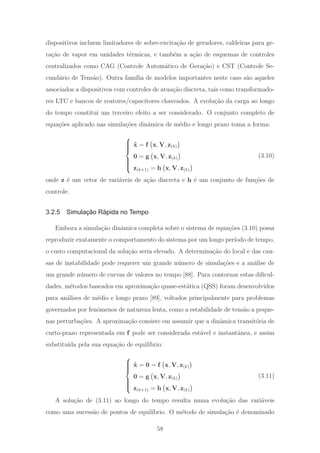 dispositivos incluem limitadores de sobre-excita¸c˜ao de geradores, caldeiras para ge-
ra¸c˜ao de vapor em unidades t´ermicas, e tamb´em a a¸c˜ao de esquemas de controles
centralizados como CAG (Controle Autom´atico de Gera¸c˜ao) e CST (Controle Se-
cund´ario de Tens˜ao). Outra fam´ılia de modelos importantes neste caso s˜ao aqueles
associados a dispositivos com controles de atua¸c˜ao discreta, tais como transformado-
res LTC e bancos de reatores/capacitores chaveados. A evolu¸c˜ao da carga ao longo
do tempo constitui um terceiro efeito a ser considerado. O conjunto completo de
equa¸c˜oes aplicado nas simula¸c˜oes dinˆamica de m´edio e longo prazo toma a forma:
⎧
⎪⎪⎪⎨
⎪⎪⎪⎩
˙x = f x, V, z(k)
0 = g x, V, z(k)
z(k+1) = h x, V, z(k)
(3.10)
onde z ´e um vetor de vari´aveis de a¸c˜ao discreta e h ´e um conjunto de fun¸c˜oes de
controle.
3.2.5 Simulação Rápida no Tempo
Embora a simula¸c˜ao dinˆamica completa sobre o sistema de equa¸c˜oes (3.10) possa
reproduzir exatamente o comportamento do sistema por um longo per´ıodo de tempo,
o custo computacional da solu¸c˜ao seria elevado. A determina¸c˜ao do local e das cau-
sas de instabilidade pode requerer um grande n´umero de simula¸c˜oes e a an´alise de
um grande n´umero de curvas de valores no tempo [88]. Para contornar estas diﬁcul-
dades, m´etodos baseados em aproxima¸c˜ao quase-est´atica (QSS) foram desenvolvidos
para an´alises de m´edio e longo prazo [89], voltados principalmente para problemas
governados por fenˆomenos de natureza lenta, como a estabilidade de tens˜ao a peque-
nas perturba¸c˜oes. A aproxima¸c˜ao consiste em assumir que a dinˆamica transit´oria de
curto-prazo representada em f pode ser considerada est´avel e instantˆanea, e assim
substitu´ıda pela sua equa¸c˜ao de equil´ıbrio:
⎧
⎪⎪⎪⎨
⎪⎪⎪⎩
˙x = 0 = f x, V, z(k)
0 = g x, V, z(k)
z(k+1) = h x, V, z(k)
(3.11)
A solu¸c˜ao de (3.11) ao longo do tempo resulta numa evolu¸c˜ao das vari´aveis
como uma sucess˜ao de pontos de equil´ıbrio. O m´etodo de simula¸c˜ao ´e denominado
58
 