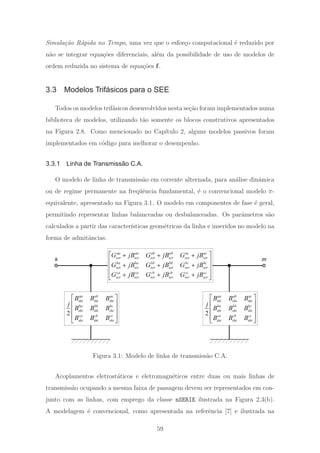 Simula¸c˜ao R´apida no Tempo, uma vez que o esfor¸co computacional ´e reduzido por
n˜ao se integrar equa¸c˜oes diferenciais, al´em da possibilidade de uso de modelos de
ordem reduzida no sistema de equa¸c˜oes f.
3.3 Modelos Trifásicos para o SEE
Todos os modelos trif´asicos desenvolvidos nesta se¸c˜ao foram implementados numa
biblioteca de modelos, utilizando t˜ao somente os blocos construtivos apresentados
na Figura 2.8. Como mencionado no Cap´ıtulo 2, alguns modelos passivos foram
implementados em c´odigo para melhorar o desempenho.
3.3.1 Linha de Transmissão C.A.
O modelo de linha de transmiss˜ao em corrente alternada, para an´alise dinˆamica
ou de regime permanente na freq¨uˆencia fundamental, ´e o convencional modelo π-
equivalente, apresentado na Figura 3.1. O modelo em componentes de fase ´e geral,
permitindo representar linhas balanceadas ou desbalanceadas. Os parˆametros s˜ao
calculados a partir das caracter´ısticas geom´etricas da linha e inseridos no modelo na
forma de admitˆancias.
aa aa ab ab ac ac
ser ser ser ser ser ser
ba ba bb bb bc bc
ser ser ser ser ser ser
ca ca cb cb cc cc
ser ser ser ser ser ser
G jB G jB G jB
G jB G jB G jB
G jB G jB G jB
⎡ ⎤+ + +
⎢ ⎥
+ + +⎢ ⎥
⎢ ⎥+ + +
⎣ ⎦
2
aa ab ac
sht sht sht
ba bb bc
sht sht sht
ca cb cc
sht sht sht
B B B
j
B B B
B B B
⎡ ⎤
⎢ ⎥
⎢ ⎥
⎢ ⎥
⎣ ⎦
2
aa ab ac
sht sht sht
ba bb bc
sht sht sht
ca cb cc
sht sht sht
B B B
j
B B B
B B B
⎡ ⎤
⎢ ⎥
⎢ ⎥
⎢ ⎥
⎣ ⎦
k m
Figura 3.1: Modelo de linha de transmiss˜ao C.A.
Acoplamentos eletrost´aticos e eletromagn´eticos entre duas ou mais linhas de
transmiss˜ao ocupando a mesma faixa de passagem devem ser representados em con-
junto com as linhas, com emprego da classe nSERIE ilustrada na Figura 2.3(b).
A modelagem ´e convencional, como apresentada na referˆencia [7] e ilustrada na
59
 