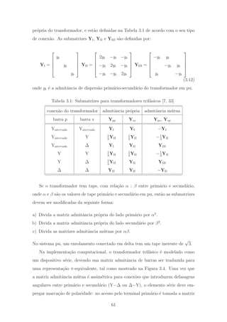 pr´opria do transformador, e est˜ao deﬁnidas na Tabela 3.1 de acordo com o seu tipo
de conex˜ao. As submatrizes YI, YII e YIII s˜ao deﬁnidas por:
YI =
⎡
⎢
⎢
⎢
⎣
yt
yt
yt
⎤
⎥
⎥
⎥
⎦
YII =
⎡
⎢
⎢
⎢
⎣
2yt −yt −yt
−yt 2yt −yt
−yt −yt 2yt
⎤
⎥
⎥
⎥
⎦
YIII =
⎡
⎢
⎢
⎢
⎣
−yt yt
−yt yt
yt −yt
⎤
⎥
⎥
⎥
⎦
(3.12)
onde yt ´e a admitˆancia de dispers˜ao prim´ario-secund´ario do transformador em pu.
Tabela 3.1: Submatrizes para transformadores trif´asicos [7, 33]
conex˜ao do transformador admitˆancia pr´opria admitˆancia m´utua
barra p barra s Ypp Yss Yps, Ysp
Yaterrado Yaterrado YI YI −YI
Yaterrado Y 1
3
YII
1
3
YII −1
3
YII
Yaterrado Δ YI YII YIII
Y Y 1
3
YII
1
3
YII −1
3
YII
Y Δ 1
3
YII YII YIII
Δ Δ YII YII −YII
Se o transformador tem taps, com rela¸c˜ao α : β entre prim´ario e secund´ario,
onde α e β s˜ao os valores de tape prim´ario e secund´ario em pu, ent˜ao as submatrizes
devem ser modiﬁcadas da seguinte forma:
a) Divida a matriz admitˆancia pr´opria do lado prim´ario por α2
.
b) Divida a matriz admitˆancia pr´opria do lado secund´ario por β2
.
c) Divida as matrizes admitˆancia m´utuas por αβ.
No sistema pu, um enrolamento conectado em delta tem um tape inerente de
√
3.
Na implementa¸c˜ao computacional, o transformador trif´asico ´e modelado como
um dispositivo s´erie, devendo sua matriz admitˆancia de barras ser traduzida para
uma representa¸c˜ao π-equivalente, tal como mostrado na Figura 3.4. Uma vez que
a matriz admitˆancia m´utua ´e assim´etrica para conex˜oes que introduzem defasagens
angulares entre prim´ario e secund´ario (Y−Δ ou Δ−Y), o elemento s´erie deve em-
pregar marca¸c˜ao de polaridade: no acesso pelo terminal prim´ario ´e tomada a matriz
61
 
