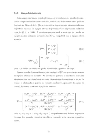 3.3.3.1 Ligação Estrela Aterrada
Para cargas com liga¸c˜ao estrela aterrada, a representa¸c˜ao dos modelos tipo po-
tˆencia e impedˆancia constantes ´e imediata, com aux´ılio da estrutura SHUNT gen´erica
ilustrada na Figura 2.6(a). Blocos construtivos tipo constante s˜ao conectados nas
respectivas entradas de inje¸c˜ao interna de potˆencia ou de impedˆancia, conforme
equa¸c˜oes (3.13) e (3.14). A estrutura computacional se encarrega de calcular as
inje¸c˜oes nodais utilizando as tens˜oes fase-terra, compat´ıvel com a liga¸c˜ao estrela
aterrada.
ˆSabc
=
⎡
⎢
⎢
⎢
⎣
Pa
+ jQa
Pb
+ jQb
Pc
+ jQc
⎤
⎥
⎥
⎥
⎦
(3.13)
Yabc
sht =
1
|V0|2
⎡
⎢
⎢
⎢
⎣
Pa
− jQa
Pb
− jQb
Pc
− jQc
⎤
⎥
⎥
⎥
⎦
(3.14)
onde V0 ´e o valor de tens˜ao em que foi especiﬁcada a potˆencia da carga.
Para os modelos de carga tipo corrente constante e ZIP, a representa¸c˜ao emprega
as inje¸c˜oes internas de corrente. As parcelas de potˆencia e impedˆancia constante
s˜ao convertidas para inje¸c˜oes de corrente (dependentes da magnitude e ˆangulo da
tens˜ao) e adicionadas `a parcela de corrente constante (dependente do ˆangulo da
tens˜ao), formando o vetor de inje¸c˜oes de corrente:
ˆIabc
=
⎡
⎢
⎢
⎢
⎢
⎢
⎢
⎢
⎢
⎢
⎣
(a1Pa
− ja2Qa
)
(V a)∗ +
(b1Pa
− jb2Qa
) V a
|V0| |V a|
+
(c1Pa
− jc2Qa
) V a
|V0|2
a1Pb
− ja2Qb
(V b)∗ +
b1Pb
− jb2Qb
V b
|V0| |V b|
+
c1Pb
− jc2Qb
V b
|V0|2
(a1Pc
− ja2Qc
)
(V c)∗ +
(b1Pc
− jb2Qc
) V c
|V0| |V c|
+
(c1Pc
− jc2Qc
) V c
|V0|2
⎤
⎥
⎥
⎥
⎥
⎥
⎥
⎥
⎥
⎥
⎦
(3.15)
onde (a1 + b1 + c1 = 1) e (a2 + b2 + c2 = 1) s˜ao parˆametros que deﬁnem as parcelas
de carga tipo potˆencia, corrente e impedˆancia constante, ativa e reativa, respectiva-
mente.
63
 
