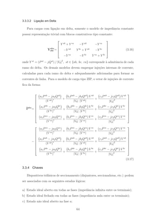 3.3.3.2 Ligação em Delta
Para cargas com liga¸c˜ao em delta, somente o modelo de impedˆancia constante
possui representa¸c˜ao trivial com blocos construtivos tipo constante:
Yabc
sht =
⎡
⎢
⎢
⎢
⎣
Y ab
+ Y ca
−Y ab
−Y ca
−Y ab
Y bc
+ Y ab
−Y bc
−Y ca
−Y bc
Y ca
+ Y bc
⎤
⎥
⎥
⎥
⎦
(3.16)
onde Y st
= (Pst
− jQst
) / |V0|2
, st ∈ {ab, bc, ca} corresponde `a admitˆancia de cada
ramo do delta. Os demais modelos devem empregar inje¸c˜oes internas de corrente,
calculadas para cada ramo do delta e adequadamente adicionadas para formar as
correntes de linha. Para o modelo de carga tipo ZIP, o vetor de inje¸c˜oes de corrente
ﬁca da forma:
ˆIabc
=
⎡
⎢
⎢
⎢
⎢
⎢
⎢
⎢
⎢
⎢
⎣
a1Pab
− ja2Qab
(V ab)∗ +
b1Pab
− jb2Qab
V ab
|V0| |V ab|
+
c1Pab
− jc2Qab
V ab
|V0|2
a1Pbc
− ja2Qbc
(V bc)∗ +
b1Pbc
− jb2Qbc
V bc
|V0| |V bc|
+
c1Pbc
− jc2Qbc
V bc
|V0|2
(a1Pca
− ja2Qca
)
(V ca)∗ +
(b1Pca
− jb2Qca
) V ca
|V0| |V ca|
+
(c1Pca
− jc2Qca
) V ca
|V0|2
⎤
⎥
⎥
⎥
⎥
⎥
⎥
⎥
⎥
⎥
⎦
−
⎡
⎢
⎢
⎢
⎢
⎢
⎢
⎢
⎢
⎢
⎣
(a1Pca
− ja2Qca
)
(V ca)∗ +
(b1Pca
− jb2Qca
) V ca
|V0| |V ca|
+
(c1Pca
− jc2Qca
) V ca
|V0|2
a1Pab
− ja2Qab
(V ab)∗ +
b1Pab
− jb2Qab
V ab
|V0| |V ab|
+
c1Pab
− jc2Qab
V ab
|V0|2
a1Pbc
− ja2Qbc
(V bc)∗ +
b1Pbc
− jb2Qbc
V bc
|V0| |V bc|
+
c1Pbc
− jc2Qbc
V bc
|V0|2
⎤
⎥
⎥
⎥
⎥
⎥
⎥
⎥
⎥
⎥
⎦
(3.17)
3.3.4 Chaves
Dispositivos trif´asicos de seccionamento (disjuntores, seccionadoras, etc.) podem
ser associados com os seguintes estados l´ogicos:
a) Estado ideal aberto em todas as fases (impedˆancia inﬁnita entre os terminais);
b) Estado ideal fechado em todas as fases (impedˆancia nula entre os terminais);
c) Estado n˜ao ideal aberto na fase a;
64
 