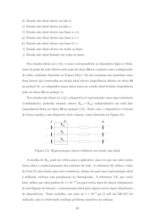 d) Estado n˜ao ideal aberto na fase b;
e) Estado n˜ao ideal aberto na fase c;
f) Estado n˜ao ideal aberto nas fases a e b;
g) Estado n˜ao ideal aberto nas fases a e c;
h) Estado n˜ao ideal aberto nas fases b e c;
i) Estado n˜ao ideal aberto em todas as fases;
j) Estado n˜ao ideal fechado em todas as fases;
Nos estados ideais (a) e (b), o ramo correspondente ao dispositivo l´ogico ´e elimi-
nado do grafo da rede el´etrica pela a¸c˜ao da chave SW em conjunto com o conﬁgurador
de redes, conforme ilustrado na Figura 2.6(c). Os n´os terminais s˜ao mantidos como
duas barras n˜ao conectadas no estado ideal aberto (impedˆancia inﬁnita ou chave SW
na posi¸c˜ao 0), ou colapsados numa ´unica barra no estado ideal fechado (impedˆancia
nula ou chave SW na posi¸c˜ao 1).
Nos estados n˜ao ideais (c) a (j), o dispositivo ´e representado como uma resistˆencia
(condutˆancia), podendo assumir valores Ron e Roff independentes em cada fase
(impedˆancia ﬁnita ou chave SW na posi¸c˜ao 1/2). Neste caso, o dispositivo ´e tratado
de forma similar a um dispostivo s´erie comum, como ilustrado na Figura 3.5.
onR
onR
offR
k mp
Figura 3.5: Representa¸c˜ao chaves trif´asicas em estado n˜ao ideal
A escolha de Ron pode ser cr´ıtica para o aplicativo, uma vez que um valor muito
baixo afeta o condicionamento das matrizes de rede. A referˆencia [6] utiliza o valor
de 0.5m Ω como limite para esta resistˆencia, abaixo do qual uma representa¸c˜ao ideal
´e utilizada, embora com penaliza¸c˜ao no desempenho. A referˆencia [14], por outro
lado, utiliza um valor padr˜ao de 1×10−12
pu para certos tipos de chaves (disjuntores
de interliga¸c˜ao de barras), e representa¸c˜ao ideal para alguns outros tipos (disjuntores
de dispositivos). Neste trabalho, um valor de 1 × 10−5
pu (5 mΩ em 230 kV) foi
utilizado, n˜ao se observando nenhum problema num´erico na solu¸c˜ao.
65
 