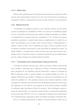 3.3.5.2 Defeitos Série
Defeitos s´erie tamb´em podem ser facilmente representados com aux´ılio do modelo
geral de chave desenvolvido na Se¸c˜ao 3.3.4. Uma chave ﬁct´ıcia deve ser inserida em
cada ponto de defeito, e manobrada de acordo com tipo de defeito a ser representado.
3.3.6 Máquina Síncrona
A modelagem de m´aquinas s´ıncronas e seus controles constitui um dos pontos
centrais do problema de estabilidade do SEE, em especial, da estabilidade angular
de rotor. Os modelos desenvolvidos para an´alise monof´asica equivalente na freq¨uˆen-
cia fundamental se encontram bastante consolidados [7, 73]. No ﬂuxo de potˆencia
monof´asico equivalente, ´e poss´ıvel ainda abstrair completamente do modelo do ge-
rador, concentrando-se em seu efeito sobre a barra terminal. Tradicionalmente, o
modelo ´e restrito `a barra, que ´e classiﬁcada por tipos e recebe do gerador um par
de inje¸c˜oes de potˆencia ativa/reativa e uma capacidade de regula¸c˜ao de tens˜ao. Na
an´alise trif´asica, a extens˜ao deste modelo de barra para cada uma das fases n˜ao ´e
imediata, pois o controle de tens˜ao e as inje¸c˜oes de potˆencia n˜ao s˜ao independentes
por fase, sendo necess´ario um modelo m´ınimo de gerador.
3.3.6.1 Considerações sobre a Representação de Máquinas Síncronas
O modelo de m´aquina s´ıncrona para o ﬂuxo de potˆencia trif´asico desenvolvido
neste trabalho ´e orientado para o aplicativo de Fluxo de Potˆencia Generalizado,
parte integrante de um algoritmo geral de lineariza¸c˜ao e solu¸c˜ao de equa¸c˜oes do
SEE. O algoritmo resolve o sistema alg´ebrico de equa¸c˜oes deﬁnido por (3.2). As
equa¸c˜oes diferenciais que deﬁnem a dinˆamica do sistema s˜ao consideradas em seu
estado de equil´ıbrio (˙x = 0), portanto tratadas como restri¸c˜oes alg´ebricas. Estas
restri¸c˜oes s˜ao resolvidas pelo m´etodo de Newton-Raphson juntamente com as equa-
¸c˜oes alg´ebricas da rede el´etrica, com emprego de uma matriz jacobiana estendida
`a tradicional matriz jacobiana do ﬂuxo de potˆencia. Esta abordagem aumenta a
ordem do sistema linear a ser resolvido, por´em elimina a convencional classiﬁca¸c˜ao
de barras por tipo (PQ, PV , V θ, etc.) e separa¸c˜ao de equa¸c˜oes entre subsistemas I
e II, tradicionalmente empregada no ﬂuxo de potˆencia monof´asico equivalente [91].
Em [1], os modelos apresentados na Figura 3.7 foram utilizados no ﬂuxo de po-
67
 