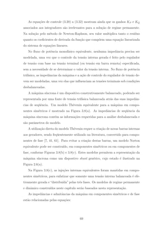 As equa¸c˜oes de controle (3.20) a (3.22) mostram ainda que os ganhos KP e KQ
associados aos integradores s˜ao irrelevantes para a solu¸c˜ao de regime permanente.
Na solu¸c˜ao pelo m´etodo de Newton-Raphson, seu valor multiplica tanto o res´ıduo
quanto os coeﬁcientes de derivada da fun¸c˜ao que comp˜oem uma equa¸c˜ao linearizada
do sistema de equa¸c˜oes lineares.
No ﬂuxo de potˆencia monof´asico equivalente, nenhuma impedˆancia precisa ser
modelada, uma vez que o controle da tens˜ao interna gerada ´e feito pelo regulador
de tens˜ao com base na tens˜ao terminal (ou tens˜ao em barra remota) especiﬁcada,
sem a necessidade de se determinar o valor da tens˜ao interna. No ﬂuxo de potˆencia
trif´asico, as impedˆancias da m´aquina e a a¸c˜ao de controle do regulador de tens˜ao de-
vem ser modeladas, uma vez elas que inﬂuenciam as tens˜oes terminais sob condi¸c˜oes
desbalanceadas.
A m´aquina s´ıncrona ´e um dispositivo construtivamente balanceado, podendo ser
representada por uma fonte de tens˜ao trif´asica balanceada atr´as das suas impedˆan-
cias de seq¨uˆencia. Um modelo Th´evenin equivalente para a m´aquina em compo-
nentes sim´etricos ´e mostrado na Figura 3.8(a). As impedˆancias de seq¨uˆencia da
m´aquina s´ıncrona cont´em as informa¸c˜oes requeridas para a an´alise desbalanceada e
s˜ao parˆametros do modelo.
A utiliza¸c˜ao direta do modelo Th´evenin requer a cria¸c˜ao de novas barras internas
aos geradores, sendo feq¨uentemente utilizado na literatura, convertido para compo-
nentes de fase [7, 41, 61]. Para evitar a cria¸c˜ao destas barras, um modelo Norton
equivalente pode ser constru´ıdo, em componentes sim´etricos ou em componentes de
fase, conforme Figuras 3.8(b) e 3.8(c). Estes modelos permitem a representa¸c˜ao da
m´aquina s´ıncrona como um dispostivo shunt gen´erico, cujo estado ´e ilustrado na
Figura 2.6(a).
Na Figura 3.8(c), as inje¸c˜oes internas equivalentes foram mantidas em compo-
nentes sim´etricos, para enfatizar que somente uma tens˜ao interna balanceada ´e efe-
tivamente gerada e “distribu´ıda” pelas trˆes fases. Os modelos de regime permanente
e dinˆamico constru´ıdos neste cap´ıtulo ser˜ao baseados nesta representa¸c˜ao.
As impedˆancias e admitˆancias da m´aquina em componentes sim´etricos e de fase
est˜ao relacionadas pelas equa¸c˜oes:
69
 