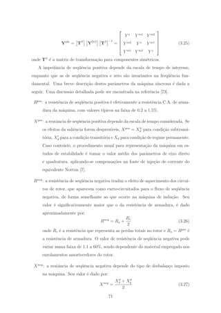 Yabc
= TS
Y012
TS −1
=
⎡
⎢
⎢
⎢
⎣
Y s
Y m1
Y m2
Y m2
Y s
Y m1
Y m1
Y m2
Y s
⎤
⎥
⎥
⎥
⎦
(3.25)
onde TS
´e a matriz de transforma¸c˜ao para componentes sim´etricos.
A impedˆancia de seq¨uˆencia positiva depende da escala de tempo de interesse,
enquanto que as de seq¨uˆencia negativa e zero s˜ao invariantes na freq¨uˆencia fun-
damental. Uma breve descri¸c˜ao destes parˆametros da m´aquina s´ıncrona ´e dada a
seguir. Uma discuss˜ao detalhada pode ser encontrada na referˆencia [73].
Rpos
: a resistˆencia de seq¨uˆencia positiva ´e efetivamente a resistˆencia C.A. de arma-
dura da m´aquina, com valores t´ıpicos na faixa de 0.2 a 1.5%.
Xpos
: a reatˆancia de seq¨uˆencia positiva depende da escala de tempo considerada. Se
os efeitos da saliˆencia forem desprez´ıveis, Xpos
= Xd para condi¸c˜ao subtransi-
t´oria, Xd para a condi¸c˜ao transit´oria e Xd para condi¸c˜ao de regime permanente.
Caso contr´ario, o procedimento usual para representa¸c˜ao da m´aquina em es-
tudos de estabilidade ´e tomar o valor m´edio dos parˆametros de eixo direto
e quadratura, aplicando-se compensa¸c˜oes na fonte de inje¸c˜ao de corrente do
equivalente Norton [7].
Rneg
: a resistˆencia de seq¨uˆencia negativa traduz o efeito de aquecimento dos circui-
tos de rotor, que aparecem como curto-circuitados para o ﬂuxo de seq¨uˆencia
negativa, de forma semelhante ao que ocorre na m´aquina de indu¸c˜ao. Seu
valor ´e signiﬁcativamente maior que o da resistˆencia de armadura, ´e dado
aproximadamente por:
Rneg
= Ra +
Rr
2
(3.26)
onde Rr ´e a resistˆencia que representa as perdas totais no rotor e Ra = Rpos
´e
a resistˆencia de armadura. O valor de resistˆencia de seq¨uˆencia negativa pode
variar numa faixa de 1.1 a 60%, sendo dependente do material empregado nos
enrolamentos amortecedores do rotor.
Xneg
: a reatˆancia de seq¨uˆencia negativa depende do tipo de desbalan¸co imposto
na m´aquina. Seu valor ´e dado por:
Xneg
=
Xd + Xq
2
(3.27)
71
 