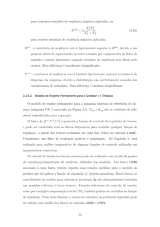 para correntes senoidais de seq¨uˆencia negativa aplicadas, ou
Xneg
= 2
Xd Xq
Xd + Xq
(3.28)
para tens˜oes senoidais de seq¨uˆencia negativa aplicadas.
Rzer
: a resistˆencia de seq¨uˆencia zero ´e ligeiramente superior `a Rpos
, devido a um
pequeno efeito de aquecimento no rotor causado por componentes de ﬂuxo de
segundo e quarto harmˆonico, quando correntes de seq¨uˆencia zero ﬂuem pelo
estator. Esta diferen¸ca ´e usualmente insigniﬁcante.
Xzer
: a reatˆancia de seq¨uˆencia zero ´e tamb´em ligeiramente superior `a reatˆancia de
dispers˜ao da m´aquina, devido a distribui¸c˜ao n˜ao perfeitamente senoidal dos
enrolamentos de armadura. Esta diferen¸ca ´e tamb´em insigniﬁcante.
3.3.6.2 Modelo de Regime Permanente para o Gerador V θ Trifásico
O modelo de regime permanente para a m´aquina s´ıncrona de referˆencia do sis-
tema (m´aquina V θ) ´e mostrado na Figura 3.9. Vesp e θesp s˜ao as vari´aveis de refe-
rˆencia especiﬁcadas para a gera¸c˜ao.
O bloco fV V a
, V b
, V c
representa a fun¸c˜ao de controle do regulador de tens˜ao,
e pode ser constru´ıda com os blocos dispon´ıveis para modelar qualquer fun¸c˜ao de
regula¸c˜ao, a partir das tens˜oes terminais em cada fase (bloco de entrada iTENS).
Usualmente, um ﬁltro de seq¨uˆencia positiva ´e empregado. No Cap´ıtulo 5, ser´a
realizada uma an´alise comparativa de algumas fun¸c˜oes de controle utilizadas em
equipamentos comerciais.
O controle de tens˜ao em barras remotas pode ser realizado com aux´ılio de pontos
de exporta¸c˜ao/importa¸c˜ao de vari´aveis, deﬁnidos nos modelos. Um bloco iTENS
associado `a uma barra remota exporta suas tens˜oes medidas para o modelo do
gerador que ir´a aplicar a fun¸c˜ao de regula¸c˜ao fV `aquelas grandezas. Desta forma, as
contribui¸c˜oes do modelo para submatriz jacobiana J2 s˜ao adequadamente inseridas
nas posi¸c˜oes relativas `a barra remota. Fun¸c˜oes adicionais de controle de tens˜ao,
como por exemplo compensa¸c˜ao reativa [73], tamb´em podem ser inclu´ıdas na fun¸c˜ao
de regula¸c˜ao. Para estas fun¸c˜oes, o acesso `as correntes ou potˆencias injetadas pode
ser obtido com aux´ılio dos blocos de entrada iCORR e iPOTE.
72
 