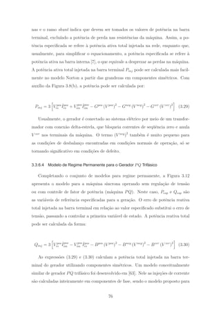 nas e o ramo shunt indica que devem ser tomados os valores de potˆencia na barra
terminal, exclu´ındo a potˆencia de perda nas resistˆencias da m´aquina. Assim, a po-
tˆencia especiﬁcada se refere `a potˆencia ativa total injetada na rede, enquanto que,
usualmente, para simpliﬁcar o equacionamento, a potˆencia especiﬁcada se refere `a
potˆencia ativa na barra interna [7], o que equivale a desprezar as perdas na m´aquina.
A potˆencia ativa total injetada na barra terminal Pinj pode ser calculada mais facil-
mente no modelo Norton a partir das grandezas em componentes sim´etricos. Com
aux´ılio da Figura 3.8(b), a potˆencia pode ser calculada por:
Pinj = 3 V pos
re
ˆIpos
re + V pos
im
ˆIpos
im − Gpos
(V pos
)2
− Gneg
(V neg
)2
− Gzer
(V zer
)2
(3.29)
Usualmente, o gerador ´e conectado ao sistema el´etrico por meio de um transfor-
mador com conex˜ao delta-estrela, que bloqueia correntes de seq¨uˆencia zero e anula
V zer
nos terminais da m´aquina. O termo (V neg
)2
tamb´em ´e muito pequeno para
as condi¸c˜oes de desbalan¸co encontradas em condi¸c˜oes normais de opera¸c˜ao, s´o se
tornando signiﬁcativo em condi¸c˜oes de defeito.
3.3.6.4 Modelo de Regime Permanente para o Gerador PQ Trifásico
Completando o conjunto de modelos para regime permanente, a Figura 3.12
apresenta o modelo para a m´aquina s´ıncrona operando sem regula¸c˜ao de tens˜ao
ou com controle de fator de potˆencia (m´aquina PQ). Neste caso, Pesp e Qesp s˜ao
as vari´aveis de referˆencia especiﬁcadas para a gera¸c˜ao. O erro de potˆencia reativa
total injetada na barra terminal em rela¸c˜ao ao valor especiﬁcado substitui o erro de
tens˜ao, passando a controlar a primeira vari´avel de estado. A potˆencia reativa total
pode ser calculada da forma:
Qinj = 3 V pos
re
ˆIpos
im − V pos
im
ˆIpos
re − Bpos
(V pos
)2
− Bneg
(V neg
)2
− Bzer
(V zer
)2
(3.30)
As express˜oes (3.29) e (3.30) calculam a potˆencia total injetada na barra ter-
minal do gerador utilizando componentes sim´etricos. Um modelo conceitualmente
similar de gerador PQ trif´asico foi desenvolvido em [63]. Nele as inje¸c˜oes de corrente
s˜ao calculadas inteiramente em componentes de fase, sendo o modelo proposto para
76
 