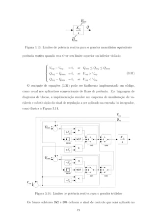 QK
s
Q
maxQ
minQ
Figura 3.13: Limites de potˆencia reativa para o gerador monof´asico equivalente
potˆencia reativa quando esta tiver seu limite superior ou inferior violado:
⎧
⎪⎪⎪⎨
⎪⎪⎪⎩
Vesp − Vreg = 0, se Qmin ≤ Qinj ≤ Qmax
Qinj − Qmax = 0, se Vesp > Vreg
Qinj − Qmin = 0, se Vesp < Vreg
(3.31)
O conjunto de equa¸c˜oes (3.31) pode ser facilmente implementado em c´odigo,
como usual nos aplicativos convencionais de ﬂuxo de potˆencia. Em linguagem de
diagrama de blocos, a implementa¸c˜ao envolve um esquema de monitora¸c˜ao de va-
ri´aveis e substitui¸c˜ao do sinal de regula¸c˜ao a ser aplicado na entrada do integrador,
como ilustra a Figura 3.14.
s
KQ
reg
V
esp
V + -
inj
Q
minQ +
-
NOT
<
Vδ−
<
Qδ−
maxQ +
-
NOT
>
Vδ+
>
Qδ+
SW1 SW2
SW4SW3
MEM2
MEM1
Figura 3.14: Limites de potˆencia reativa para o gerador trif´asico
Os blocos seletores SW2 e SW4 deﬁnem o sinal de controle que ser´a aplicado no
78
 