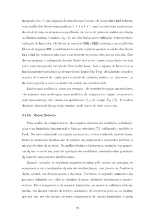 integrador, isto ´e, qual equa¸c˜ao de controle estar´a ativa. Os blocos SW1 e SW3 deﬁnem,
com aux´ılio dos blocos comparadores | > | e | < | qual vari´avel ser´a monitorada:
desvio de tens˜ao em rela¸c˜ao ao especiﬁcado ou desvio de potˆencia reativa em rela¸c˜ao
aos limites m´aximo e m´ınimo. δQ e δV s˜ao tolerˆancias para veriﬁca¸c˜ao destes desvios e
aplica¸c˜ao do limitador. Os blocos de mem´oria MEM1 e MEM2 resolvem, com aux´ılio dos
blocos de nega¸c˜ao NOT, a indeﬁni¸c˜ao de estado existente quando as sa´ıdas dos blocos
SW1 e SW3 s˜ao realimentadas para suas respectivas portas seletoras na entrada. Eles
devem propagar a informa¸c˜ao de qual limite est´a ativo (tens˜ao ou potˆencia reativa)
entre cada itera¸c˜ao do m´etodo de Newton-Raphson. Este conjunto de blocos tem o
funcionamento equivalente ao de um circuito l´ogico Flip-Flop. Atualmente, o modelo
comuta de controle de tens˜ao para controle de potˆencia reativa, ou vice-versa, na
itera¸c˜ao seguinte `a qual um limite foi violado ou reestabelecido.
Limites mais real´ısticos, como por exemplo o de corrente de campo em geradores,
v˜ao requerer uma modelagem mais real´ıstica da m´aquina em regime permanente,
com representa¸c˜ao das tens˜oes em quadratura Eq e de campo Efd [73]. O modelo
dinˆamico desenvolvido na se¸c˜ao seguinte pode servir de base neste caso.
3.3.6.6 Modelo Dinâmico
Uma an´alise do comportamento da m´aquina s´ıncrona em condi¸c˜oes desbalance-
adas e na freq¨uˆencia fundamental ´e feita na referˆencia [73], utilizando o modelo de
Park. No caso balanceado em regime permanente, o bem conhecido modelo trans-
forma as grandezas fasoriais abc de estador em componentes constantes referidos a
um par de eixos dq no rotor. Na an´alise dinˆamica balanceada, varia¸c˜oes das grande-
zas dq em torno de um ponto de opera¸c˜ao s˜ao modeladas, possuindo estas grandezas
dq somente componentes unidirecionais.
Quando correntes de seq¨uˆencia negativa circulam pelo estator da m´aquina, os
componentes em coordenadas dq n˜ao s˜ao unidirecionais, mas fasores de freq¨uˆencia
dupla, girando em dire¸c˜ao oposta `a do rotor. Correntes de segundo harmˆonico s˜ao
portanto induzidas em todos os circuitos de rotor, incluindo enrolamentos amorte-
cedores. Estes componentes de segundo harmˆonico, ao encontrar saliˆencia subtran-
sit´oria, v˜ao induzir tens˜oes de terceiro harmˆonico de seq¨uˆencia positiva no estator,
que por sua vez v˜ao induzir no rotor componentes de quarto harmˆonico, e assim
79
 