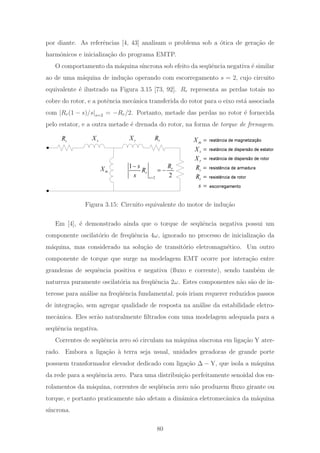 por diante. As referˆencias [4, 43] analisam o problema sob a ´otica de gera¸c˜ao de
harmˆonicos e inicializa¸c˜ao do programa EMTP.
O comportamento da m´aquina s´ıncrona sob efeito da seq¨uˆencia negativa ´e similar
ao de uma m´aquina de indu¸c˜ao operando com escorregamento s = 2, cujo circuito
equivalente ´e ilustrado na Figura 3.15 [73, 92]. Rr representa as perdas totais no
cobre do rotor, e a potˆencia mecˆanica transferida do rotor para o eixo est´a associada
com |Rr(1 − s)/s|s=2 = −Rr/2. Portanto, metade das perdas no rotor ´e fornecida
pelo estator, e a outra metade ´e drenada do rotor, na forma de torque de frenagem.
s
Xs
R
mX
r
X r
R
2
1
2
r
r
s
Rs
R
s =
−
= −
reatância de dispersão de estator
reatância de dispersão de rotor
resistência de armadura
resistência de rotor
escorregamento
reatância de magnetização
s
R =
r
R =
=s
mX =
s
X =
r
X =
Figura 3.15: Circuito equivalente do motor de indu¸c˜ao
Em [4], ´e demonstrado ainda que o torque de seq¨uˆencia negativa possui um
componente oscilat´orio de freq¨uˆencia 4ω, ignorado no processo de inicializa¸c˜ao da
m´aquina, mas considerado na solu¸c˜ao de transit´orio eletromagn´etico. Um outro
componente de torque que surge na modelagem EMT ocorre por intera¸c˜ao entre
grandezas de sequˆencia positiva e negativa (ﬂuxo e corrente), sendo tamb´em de
natureza puramente oscilat´oria na freq¨uˆencia 2ω. Estes componentes n˜ao s˜ao de in-
teresse para an´alise na freq¨uˆencia fundamental, pois iriam requerer reduzidos passos
de integra¸c˜ao, sem agregar qualidade de resposta na an´alise da estabilidade eletro-
mecˆanica. Eles ser˜ao naturalmente ﬁltrados com uma modelagem adequada para a
seq¨uˆencia negativa.
Correntes de seq¨uˆencia zero s´o circulam na m´aquina s´ıncrona em liga¸c˜ao Y ater-
rado. Embora a liga¸c˜ao `a terra seja usual, unidades geradoras de grande porte
possuem transformador elevador dedicado com liga¸c˜ao Δ − Y, que isola a m´aquina
da rede para a seq¨uˆencia zero. Para uma distribui¸c˜ao perfeitamente senoidal dos en-
rolamentos da m´aquina, correntes de seq¨uˆencia zero n˜ao produzem ﬂuxo girante ou
torque, e portanto praticamente n˜ao afetam a dinˆamica eletromecˆanica da m´aquina
s´ıncrona.
80
 