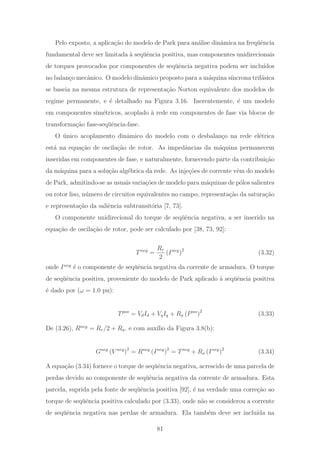 Pelo exposto, a aplica¸c˜ao do modelo de Park para an´alise dinˆamica na freq¨uˆencia
fundamental deve ser limitada `a seq¨uˆencia positiva, mas componentes unidirecionais
de torques provocados por componentes de seq¨uˆencia negativa podem ser inclu´ıdos
no balan¸co mecˆanico. O modelo dinˆamico proposto para a m´aquina s´ıncrona trif´asica
se baseia na mesma estrutura de representa¸c˜ao Norton equivalente dos modelos de
regime permanente, e ´e detalhado na Figura 3.16. Inerentemente, ´e um modelo
em componentes sim´etricos, acoplado `a rede em componentes de fase via blocos de
transforma¸c˜ao fase-seq¨uˆencia-fase.
O ´unico acoplamento dinˆamico do modelo com o desbalan¸co na rede el´etrica
est´a na equa¸c˜ao de oscila¸c˜ao de rotor. As impedˆancias da m´aquina permanecem
inseridas em componentes de fase, e naturalmente, fornecendo parte da contribui¸c˜ao
da m´aquina para a solu¸c˜ao alg´ebrica da rede. As inje¸c˜oes de corrente vˆem do modelo
de Park, admitindo-se as usuais varia¸c˜oes de modelo para m´aquinas de p´olos salientes
ou rotor liso, n´umero de circuitos equivalentes no campo, representa¸c˜ao da satura¸c˜ao
e representa¸c˜ao da saliˆencia subtransit´oria [7, 73].
O componente unidirecional do torque de seq¨uˆencia negativa, a ser inserido na
equa¸c˜ao de oscila¸c˜ao de rotor, pode ser calculado por [38, 73, 92]:
Tneg
=
Rr
2
(Ineg
)2
(3.32)
onde Ineg
´e o componente de seq¨uˆencia negativa da corrente de armadura. O torque
de seq¨uˆencia positiva, proveniente do modelo de Park aplicado `a seq¨uˆencia positiva
´e dado por (ω = 1.0 pu):
Tpos
= VdId + VqIq + Ra (Ipos
)2
(3.33)
De (3.26), Rneg
= Rr/2 + Ra, e com aux´ılio da Figura 3.8(b):
Gneg
(V neg
)2
= Rneg
(Ineg
)2
= Tneg
+ Ra (Ineg
)2
(3.34)
A equa¸c˜ao (3.34) fornece o torque de seq¨uˆencia negativa, acrescido de uma parcela de
perdas devido ao componente de seq¨uˆencia negativa da corrente de armadura. Esta
parcela, suprida pela fonte de seq¨uˆencia positiva [92], ´e na verdade uma corre¸c˜ao ao
torque de seq¨uˆencia positiva calculado por (3.33), onde n˜ao se considerou a corrente
de seq¨uˆencia negativa nas perdas de armadura. Ela tamb´em deve ser inclu´ıda na
81
 