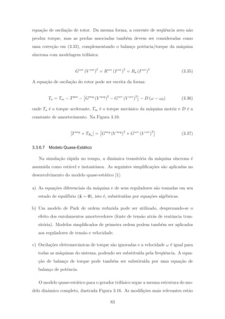 equa¸c˜ao de oscila¸c˜ao de rotor. Da mesma forma, a corrente de seq¨uˆencia zero n˜ao
produz torque, mas as perdas associadas tamb´em devem ser consideradas como
uma corre¸c˜ao em (3.33), complementando o balan¸co potˆencia/torque da m´aquina
s´ıncrona com modelagem trif´asica:
Gzer
(V zer
)2
= Rzer
(Izer
)2
= Ra (Izer
)2
(3.35)
A equa¸c˜ao de oscila¸c˜ao do rotor pode ser escrita da forma:
Ta = Tm − Tpos
− Gneg
(V neg
)2
− Gzer
(V zer
)2
− D (ω − ω0) (3.36)
onde Ta ´e o torque acelerante, Tm ´e o torque mecˆanico da m´aquina motriz e D ´e a
constante de amortecimento. Na Figura 3.16:
[Tneg
+ TRa ] = Gneg
(V neg
)2
+ Gzer
(V zer
)2
(3.37)
3.3.6.7 Modelo Quase-Estático
Na simula¸c˜ao r´apida no tempo, a dinˆamica transit´oria da m´aquina s´ıncrona ´e
assumida como est´avel e instantˆanea. As seguintes simpliﬁca¸c˜oes s˜ao aplicadas no
desenvolvimento do modelo quase-est´atico [1]:
a) As equa¸c˜oes diferenciais da m´aquina e de seus reguladores s˜ao tomadas em seu
estado de equil´ıbrio (˙x = 0), isto ´e, substitu´ıdas por equa¸c˜oes alg´ebricas.
b) Um modelo de Park de ordem reduzida pode ser utilizado, desprezando-se o
efeito dos enrolamentos amortecedores (fonte de tens˜ao atr´as de reatˆancia tran-
sit´oria). Modelos simpliﬁcados de primeira ordem podem tamb´em ser aplicados
aos reguladores de tens˜ao e velocidade.
c) Oscila¸c˜oes eletromecˆanicas de torque s˜ao ignoradas e a velocidade ω ´e igual para
todas as m´aquinas do sistema, podendo ser substitu´ıda pela freq¨uˆencia. A equa-
¸c˜ao de balan¸co de torque pode tamb´em ser substitu´ıda por uma equa¸c˜ao de
balan¸co de potˆencia.
O modelo quase-est´atico para o gerador trif´asico segue a mesma estrutura do mo-
delo dinˆamico completo, ilustrada Figura 3.16. As modiﬁ¸c˜oes mais relevantes est˜ao
83
 