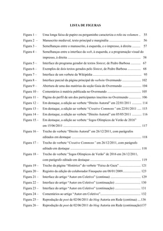 LISTA DE FIGURAS
Figura 1 – Uma longa faixa de papiro ou pergaminho caracteriza o rolo ou volumen .. 55
Figura 2 – Manuscrito medieval, texto principal e marginália ...................................... 56
Figura 3 – Semelhanças entre o manuscrito, à esquerda, e o impresso, à direita .......... 57
Figura 4 – Semelhanças entre a interface da web, à esquerda, e a programação visual do
impresso, à direita ......................................................................................... 58
Figura 5 – Interface do programa gerador de textos Sintext, de Pedro Barbosa ............ 67
Figura 6 – Exemplos de dois textos gerados pelo Sintext, de Pedro Barbosa ................ 68
Figura 7 – Interface de um verbete da Wikipédia ........................................................... 95
Figura 8 – Interface parcial da página principal do website Overmundo ....................... 102
Figura 9 – Abertura de uma das matérias da seção Guia do Overmundo ....................... 104
Figura 10 – Comentários à matéria publicada no Overmundo ......................................... 105
Figura 11 – Página do perfil de um dos participantes inscritos no Overmundo ............... 106
Figura 12 – Em destaque, a edição ao verbete “Direito Autoral” em 22/01/2011 ............ 114
Figura 13 – Em destaque, a edição ao verbete “Creative Commons” em 22/01/2011 ..... 115
Figura 14 – Em destaque, a edição ao verbete “Direito Autoral” em 05/05/2011 ............ 116
Figura 15 – Em destaque, a edição ao verbete “Jogos Olímpicos de Verão de 2016”
em 15/06/2011 ............................................................................................... 117
Figura 16 – Trecho do verbete “Direito Autoral” em 26/12/2011, com parágrafos
editados em destaque ..................................................................................... 118
Figura 17 – Trecho do verbete “Creative Commons” em 26/12/2011, com parágrafo
editado em destaque ...................................................................................... 118
Figura 18 – Trecho do verbete “Jogos Olímpicos de Verão” de 2016 em 26/12/2011,
com parágrafo editado em destaque .............................................................. 119
Figura 19 – Trecho da página “Histórico” do verbete “Faixa de Gaza” .......................... 121
Figura 20 – Registro da edição do colaborador Finoqueto em 08/01/2009...................... 123
Figura 21 – Interface do artigo “Autor em Coletivo” (continua) ..................................... 129
Figura 22 – Interface do artigo “Autor em Coletivo” (continuação) ............................... 130
Figura 23 – Interface do artigo “Autor em Coletivo” (continuação) ............................... 131
Figura 24 – Comentários ao artigo “Autor em Coletivo”................................................. 132
Figura 25 – Reprodução de post de 02/06/2011 do blog Autoria em Rede (continua) ....136
Figura 26 – Reprodução de post de 02/06/2011 do blog Autoria em Rede (continuação)137
 